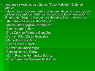 Imágenes extraídas de : Quino: “Todo Mafalda”, Editorial Lumen Estos comics recogen pautas generales, dirigidas a padres y/o profesores y enfocan distintos aspectos de la comunicación y el lenguaje. Según cada caso se deben aplicar unos u otros. Este trabajo ha sido elaborado por: - Inmaculada Fragoso Hernández - Elena Negrín Piñero - Cruz Carmen Palmero González - Carmen Pilar Martín González - Mercedes Frías Peña - Elena García Barreto - Carmen de Juana Vega - Palmira Herrera Pérez - María Rosario Hernández Suárez - Rosa Fernanda Gutiérrez Rodríguez 