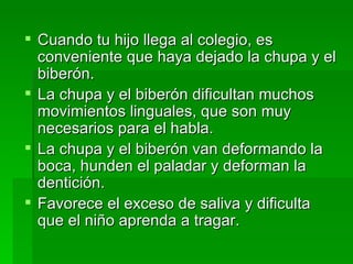 Cuando tu hijo llega al colegio, es conveniente que haya dejado la chupa y el biberón. La chupa y el biberón dificultan muchos movimientos linguales, que son muy necesarios para el habla. La chupa y el biberón van deformando la boca, hunden el paladar y deforman la dentición. Favorece el exceso de saliva y dificulta que el niño aprenda a tragar. 