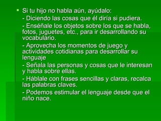 Si tu hijo no habla aún, ayúdalo: - Diciendo las cosas que él diría si pudiera. - Enséñale los objetos sobre los que se habla, fotos, juguetes, etc., para ir desarrollando su vocabulario. - Aprovecha los momentos de juego y actividades cotidianas para desarrollar su lenguaje - Señala las personas y cosas que le interesan y habla sobre ellas. - Háblale con frases sencillas y claras, recalca las palabras claves. - Podemos estimular el lenguaje desde que el niño nace. 