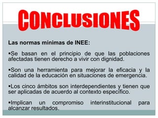 Las normas mínimas de INEE:
Se basan en el principio de que las poblaciones
afectadas tienen derecho a vivir con dignidad.
Son una herramienta para mejorar la eficacia y la
calidad de la educación en situaciones de emergencia.
Los cinco ámbitos son interdependientes y tienen que
ser aplicadas de acuerdo al contexto específico.
Implican un compromiso interinstitucional para
alcanzar resultados.
 