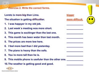 The comparison of adjectivesExercise 1. Write the comparative form of the words in brackets.They´ve made these chocolate bars smaller (small).Sports is more interesting (interesting) than politics.Can´t you think of anything ………………(intelligent) to say?Well, the place looks………………(clean) now.Olive looks……………………….(thin) that she did.You need to draw it………………..(carefully).The weather is getting ……………….(bad).The programme will be shown at a ……………………...(late) date.I can´t stay………………..(long) than half an hour.A mobile phone would be a…………………(useful) present.I´ll try to finish the job……………..(soon)It was………………. (busy) than usual in town today.I´ll been even……………..(annoyed) if you do that again.Since the break-in I feel ……………… (nervous)