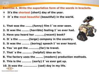 Exercise 3. Mark is a United fan. He never stops talking about them. Put in the superlative form of the adjectives.Everyone´s heard of United. They´re the most famous (famous) team in     the world.They´ve got a long history. They´re the oldest (old) club in England.They´ve got lots of money. They´re the …………(rich) club in the country.Their stadium is new. It´s the …..(modern) stadium in Europe.United are wonderful. They´re the ………….(great) club in the world.And what a team! It´s the ……..(exciting) team ever.They´ve got lots of fans. They´re the ……….(popular) team in the country.United have won everything. They´re the ………….. (successful) team ever.They´re good to watch. They play the ………..(attractive) football.United fans are happy. We´re the ………..(happy) people in the world.
