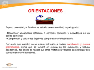 ORIENTACIONESEspero que usted, al finalizar es estudio de esta unidad, haya logrado: Reconocer vocabulario referente a compras comunes y actividades en un centro comercial