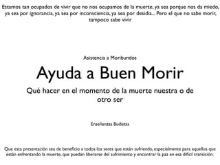 Ayuda a Buen Morir
Qué hacer en el momento de la muerte nuestra o de
otro ser
Enseñanzas Budistas
Estamos tan ocupados de vivir que no nos ocupamos de la muerte, ya sea porque nos da miedo,
ya sea por ignorancia, ya sea por inconsciencia, ya sea por desidia... Pero el que no sabe morir,
tampoco sabe vivir
Que esta presentación sea de beneﬁcio a todos los seres que están sufriendo, especialmente para aquellos que
están enfrentando la muerte, que puedan liberarse del sufrimiento y encontrar la paz en esa difícil transición.
Asistencia a Moribundos
 