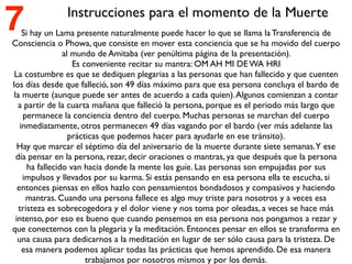 Si hay un Lama presente naturalmente puede hacer lo que se llama la Transferencia de
Consciencia o Phowa, que consiste en mover esta conciencia que se ha movido del cuerpo
al mundo de Amitaba (ver penúltima página de la presentación).
Es conveniente recitar su mantra: OM AH MI DE WA HRI
La costumbre es que se dediquen plegarias a las personas que han fallecido y que cuenten
los días desde que falleció, son 49 días máximo para que esa persona concluya el bardo de
la muerte (aunque puede ser antes de acuerdo a cada quien).Algunos comienzan a contar
a partir de la cuarta mañana que falleció la persona, porque es el periodo más largo que
permanece la conciencia dentro del cuerpo. Muchas personas se marchan del cuerpo
inmediatamente, otros permanecen 49 días vagando por el bardo (ver más adelante las
prácticas que podemos hacer para ayudarle en ese tránsito).
Hay que marcar el séptimo día del aniversario de la muerte durante siete semanas.Y ese
día pensar en la persona, rezar, decir oraciones o mantras, ya que después que la persona
ha fallecido van hacia donde la mente los guíe. Las personas son empujadas por sus
impulsos y llevados por su karma. Si estás pensando en esa persona ella te escucha, si
entonces piensas en ellos hazlo con pensamientos bondadosos y compasivos y haciendo
mantras. Cuando una persona fallece es algo muy triste para nosotros y a veces esa
tristeza es sobrecogedora y el dolor viene y nos toma por oleadas, a veces se hace más
intenso, por eso es bueno que cuando pensemos en esa persona nos pongamos a rezar y
que conectemos con la plegaria y la meditación. Entonces pensar en ellos se transforma en
una causa para dedicarnos a la meditación en lugar de ser sólo causa para la tristeza. De
esa manera podemos aplicar todas las prácticas que hemos aprendido. De esa manera
trabajamos por nosotros mismos y por los demás.
Instrucciones para el momento de la Muerte
7
 