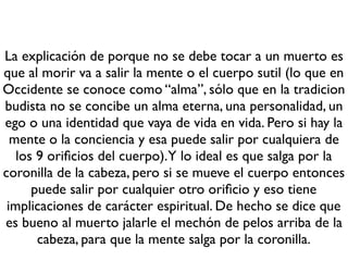 La explicación de porque no se debe tocar a un muerto es
que al morir va a salir la mente o el cuerpo sutil (lo que en
Occidente se conoce como “alma”, sólo que en la tradicion
budista no se concibe un alma eterna, una personalidad, un
ego o una identidad que vaya de vida en vida. Pero si hay la
mente o la conciencia y esa puede salir por cualquiera de
los 9 oriﬁcios del cuerpo).Y lo ideal es que salga por la
coronilla de la cabeza, pero si se mueve el cuerpo entonces
puede salir por cualquier otro oriﬁcio y eso tiene
implicaciones de carácter espiritual. De hecho se dice que
es bueno al muerto jalarle el mechón de pelos arriba de la
cabeza, para que la mente salga por la coronilla.
 