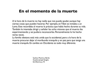 Sueños, Muerte y Bardo
Gueshe Jampel Senghe
Ed. Dharma p. 74
A la hora de la muerte no hay nadie que nos pueda ayudar, aunque hay
ciertas cosas que pueden hacerse. Por ejemplo, en Tíbet se invitaba a un
Lama. Este recordaba al muerto la práctica que había hecho durante su vida.
También le intentaba dirigir y señalar las ocho visiones que el muerto iba
experimentando y así pudiera reconocerlas. Personalmente lo he hecho
varias veces.
La familia tibetana está más unida que la occidental, pero a la hora de la
muerte procuran dejar al moribundo tranquilo y en paz para que tenga una
muerte tranquila. En cambio en Occidente es todo muy diferente.
En el momento de la muerte
 