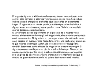 El segundo signo es la visión de un humo muy tenue, muy sutil, que se ve
con los ojos cerrados o abiertos y dondequiera que se mire. Se produce
debido a que la energía del elemento agua se absorbe en el elemento
fuego... El signo externo que se produce es de sequedad en los labios y
algunas veces se endurecen y no se pueden cerrar.Toda la humedad del
cuerpo desaparece gradualmente.
El tercer signo que se experimenta en el proceso de la muerte viene
cuando el elemento de la energía del fuego se disuelve o va desapareciendo
en el elemento aire. El signo interno que experimenta el moribundo es ver
en el espacio, en cualquier sitio hacia donde mire, una noche muy oscura en
la que muchas luciérnagas vuelan. Las luces son de color rojo; podría
también describirse como chispas de fuego en un espacio muy negro. El
signo externo es que la persona pierde el calor del cuerpo. El cuerpo se
enfría empezando por los pies y la cabeza simultáneamente, para quedar
sólo un poco de calor en el área del tronco. En este momento aunque el
cuerpo se quede totalmente frío, no quiere decir que se esté muerto.
Sueños, Muerte y Bardo. Gueshe Jampel Senghe. Ed. Dharma p. 77
 