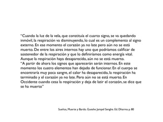 “Cuando la luz de la vela, que constituía el cuarto signo, se va quedando
inmóvil, la respiración va disminuyendo, lo cual es un complemento al signo
externo. En ese momento el corazón ya no late pero aún no se está
muerto. De entre los aires internos hay uno que podríamos caliﬁcar de
sostenedor de la respiración y que lo deﬁniríamos como energía vital.
Aunque la respiración haya desaparecido, aún no se está muerto.
“A partir de ahora los signos que aparecerán serán internos. En este
momento los cuatro elementos han dejado de funcionar. En el cuerpo se
encontraría muy poca sangre, el calor ha desaparecido, la respiración ha
terminado y el corazón ya no late. Pero aún no se está muerto. En
Occidente cuando cesa la respiración y deja de latir el corazón, se dice que
se ha muerto”
Sueños, Muerte y Bardo. Gueshe Jampel Senghe. Ed. Dharma p. 80
 