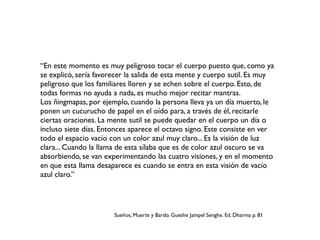 “En este momento es muy peligroso tocar el cuerpo puesto que, como ya
se explicó, sería favorecer la salida de esta mente y cuerpo sutil. Es muy
peligroso que los familiares lloren y se echen sobre el cuerpo. Esto, de
todas formas no ayuda a nada, es mucho mejor recitar mantras.
Los ñingmapas, por ejemplo, cuando la persona lleva ya un día muerto, le
ponen un cucurucho de papel en el oído para, a través de él, recitarle
ciertas oraciones. La mente sutil se puede quedar en el cuerpo un día o
incluso siete días. Entonces aparece el octavo signo. Este consiste en ver
todo el espacio vacío con un color azul muy claro... Es la visión de luz
clara... Cuando la llama de esta sílaba que es de color azul oscuro se va
absorbiendo, se van experimentando las cuatro visiones, y en el momento
en que esta llama desaparece es cuando se entra en esta visión de vacío
azul claro.”
Sueños, Muerte y Bardo. Gueshe Jampel Senghe. Ed. Dharma p. 81
 