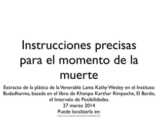 Instrucciones precisas
para el momento de la
muerte
Extracto de la plática de laVenerable Lama Kathy Wesley en el Instituto
Budadharma, basada en el libro de Khenpo Karthar Rimpoche, El Bardo,
el Intervalo de Posibilidades.
27 marzo 2014
Puede localizarla en:
https://www.youtube.com/watch?v=RRDWQEZrTAw
 
