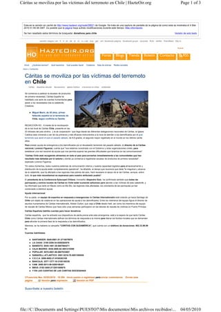 Cáritas se moviliza por las víctimas del terremoto en Chile | HazteOir.org                                                                                                                Page 1 of 3



  Esta es la versión en caché de http://www.hazteoir.org/node/28521 de Google. Se trata de una captura de pantalla de la página tal como esta se mostraba el 4 Mar
  2010 01:55:36 GMT. Es posible que la página haya sufrido modificaciones durante este tiempo. Más información

  Se han resaltado estos términos de búsqueda: donativos para chile                                                                                                                Versión de solo texto


                      versión ciegos | en · fr · it · pt · de · pl · ro · ru | cat · eus · gal · val | facebook-página · facebook-grupo · youtube · flickr · twitter · friendfeed · blip.tv


                                                                                                                                                                                      Buscar




  Inicio   ¿Quiénes somos?         Qué hacemos       Qué puedes hacer         Colabora     Sala de prensa      Redes sociales
 Inicio » Contenido



   Cáritas se moviliza por las víctimas del terremoto
   en Chile
       Caritas   desastres naturale   Iberoamérica    Iglesia Católica   s terremoto en chilee   solidaridad


   Se comienza a padecer la escasez de productos
   de primera necesidad. Cáritas España ha
   habilitado una serie de cuentas humanitarias para
   asistir a los necesitados tras la catástrofe.
   Colabora.


           Miguel Marín, de 29 años, primer
           fallecido español en el terremoto de
           Chile, según confirma su familia


   REDACCIÓN HO.- A través de la movilización
   de la red local de Cáritas Chile, presente en las
   23 diócesis del país andino, y la de cooperación ´que llega desde las diferentes delegaciones nacionales de Cáritas, la Iglesia
   Católica esta volviendo a ser de los primeros y más eficaces instrumentos a la hora de atender a los damnificados por el gran
   terremoto que asoló el país el pasado sábado, de 8,8 grados, el segundo mayor registrado en el mundo en los últimos veinte
   años.

   Para prestar ayuda de emergencia a los damnificados por el devastador terremoto del pasado sábado, el director de la Cáritas
   nacional, Lorenzo Figueroa, cuenta que "nos estamos coordinado con el Gobierno y otras organizaciones civiles, para
   establecer una red nacional de ayuda que nos permita superar las grandes dificultades que tenemos en las comunicaciones".

   "Cáritas Chile está recogiendo alimentos en todo el país para enviarlos inmediatamente a las comunidades que han
   resultado más dañadas por el seísmo y donde ya comienza a registrarse escasez de productos de primera necesidad",
   explicado Lorenzo Figueroa.

   "En estos momentos, todos nuestros sistemas de comunicación interna y nuestra capacidad logística para almacenamiento y
   distribución de la ayuda están completamente operativos", ha añadido, al tiempo que reconoce que dada "la magnitud y alcance
   de la catástrofe, que ha afectado a las regiones más pobres del país, hará necesario el apoyo de la red Cáritas, aunque, sobre
   todo, lo que más necesitamos es esperanza para nuestro atribulado pueblo".

   El presidente de la Conferencia Episcopal Chilena, monseñor Alejandro Goic, ha confirmado también que todas las
   parroquias y centros locales de Cáritas en Chile están sumando esfuerzos para atender a las víctimas de esta catástrofe, y
   ha informado que tanto en Maule como en Bio Bio, las regiones más afectadas, los voluntarios de las parroquias ya han
   comenzado a distribuir ayuda.
   Ayuda internacional

   Por su parte, un equipo de expertos en respuesta a emergencias de Cáritas Internationalis está volando ya hacia Santiago de
   Chile con objeto de colaborar en las operaciones de ayuda a los damnificados. Entre los miembros del equipo figura el director de
   asuntos humanitarios de Cáritas Internationalis, Alistair Dutton, que viaja a Chile desde Haití, así como los miembros del equipo
   de rescate de Cáritas México que hace sólo unas semanas participaron en las labores de rescate de víctimas en Puerto Príncipe.

   Cáritas Española habilita cuentas para hacer donativos

   Cáritas española, que ha activado sus dispositivos de alerta previa ante esta emergencia, está a la espera de que tanto Cáritas
   Chile como Cáritas Internationalis definan los términos de respuesta a la misma para liberar los fondos iniciales que se demanden
   para afrontar la primera fase de la respuesta a los damnificados.

   Mientras, se ha habierto la campaña "CÁRITAS CON SUDAMÉRICA", que cuenta con un teléfono de donaciones: 902.33.99.99
   hr

   Cuentas habilitadas:


           SANTANDER: 0049-0001-51-2710079979
           LA CAIXA: 2100-2208-34-0200262876
           BANESTO: 0030-1001-38-0007664271
           CAJA MADRID: 2038-2850-62-3001219396
           POPULAR: 0075-0001-86-0607033697
           SABADELL-ATLANTICO: 0081-0216-78-0001306536
           C.E.C.A: 2000-0002-21-9100382100
           BANCAJA: 2077-1277-16-3100146336
           CAM: 2090-5513-06-0200186301
           BBVA: 0182-2000-27-0201508675
           Y EN LAS CUENTAS DE LAS CARITAS DIOCESANAS


   CFuencisla Mar, 02/03/2010 - 18:26h Inicie sesión o regístrese para enviar comentarios                                 Enviar esta
   página       Versión para impresión          Versión en PDF


   Suscríbete a nuestro boletín




file://C:Documents and SettingsPUESTO7Mis documentosMis archivos recibidos... 04/03/2010
 