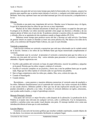 Ayuda al Maestro                                                                           II-3

     Durante esta parte del servicio tome tiempo para darle la bienvenida a los visitantes, anuncie los
premios para aquellos que se porten mejor durante el servicio, y cualquier actividad especial de Luz
Brillante. Sería muy oportuno tener una actividad mensual que sirva de recreación y compañerismo a
la vez.

Ofrenda.
     La ofrenda es una parte muy importante del servicio. Muchas veces lo hacemos muy a la ligera,
lo que da la impresión para los niños de que ésto no es muy importante.
         Muchos de los niños ofrendan únicamente el dinero que su mamá o su papá les dan para que
lo pongan en la ofrenda. Los niños necesitan aprender cómo pagar sus diezmos y ofrendas y de esa
manera adorar al Señor con el acto de dar. Si podemos entrenar a nuestros niños en cuanto al diezmo
y ofrenda, ellos no se apartarán de ésta enseñanza cuando se hagan adultos (Pr.22:6).
         Debemos tomar tiempo para predicar acerca del dar y diezmar en cada servicio. Una forma
de generar interés en cuanto al ofrendar es tener una causa práctica (Ej. Dar dulces a los niños de la
calle, a los enfermos del Hospital Padre Cabrera, etc.) por el cual ofrendar.

Versículo a memorizar.
    Cada lección contiene un versículo a memorizar que está muy relacionado con la verdad central
de la lección. Entrene a los niños de Luz Brillante hasta que hayan memorizado completamente el
versículo.
    Es importante usar la variedad al presentar el versículo a memorizar para que los niños no se
aburran con ésta parte del servicio. Hay varios métodos para presentar el versículo y mantenerlos
animados. Algunas sugerencias son:

• Escribir cada palabra del versículo en hojas de papel diferentes; mezcle las palabras y péguelas
  en la pared. Permita que los niños vengan y ordenen el versículo.
• Escribir el versículo completo en un pizarrón, y borre una a una las palabras hasta que no quede
  nada. Haga que los niños repitan el versículo cada vez que borras una palabra.
• Que se haga competencia entre los niños por, edades, filas, sexo, colores de ropa, etc.
• Usando el franelógrafo.
• Usando mímica.

     Recordemos.... como pastores y maestros debemos memorizar el versículo antes de enseñarlo a
los niños. Debemos familiarizarnos con el contenido del versículo; leer varias versiones de la Biblia
es una ayuda efectiva. Debemos pedirle a Dios que nos dé una explicación sencilla que los niños
puedan entenderla y aplicarla a sus vidas. Al enseñar el versículo debemos ser ágiles, entusiastas,
usar ayudas audiovisuales, y exigir el aprendizaje correcto.

Mensaje Principal o Sermón
     Esta parte del servicio es mejor llevarla a cabo después de la adoración. La predicación de la
Palabra es el punto más relevante de cualquier servicio, culto o celebración. Use la transparencia,
rotafolio o cartulina como una ayuda visual durante esta parte. El mensaje también sirve como una
introducción directa al tema que se está enseñando.

Lección Objetiva
     Consiste en una serie de lecciones gráficas que enseñan verdades espirituales, usando objetos de
la vida diaria. Los mismos son encontrados fácilmente en cualquier hogar.
Comunidad de Vida Cristiana                 Fundamentos Cristianos
                                                                                                   L
                                                                                                   B
 
