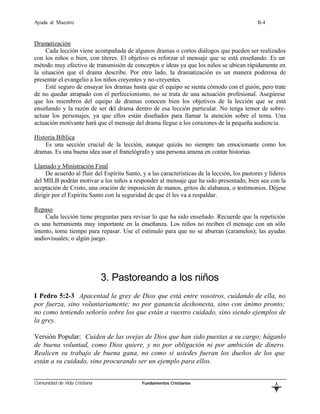 Ayuda al Maestro                                                                              II-4


Dramatización
     Cada lección viene acompañada de algunos dramas o cortos diálogos que pueden ser realizados
con los niños o bien, con títeres. El objetivo es reforzar el mensaje que se está enseñando. Es un
método muy efectivo de transmisión de conceptos e ideas ya que los niños se ubican rápidamente en
la situación que el drama describe. Por otro lado, la dramatización es un manera poderosa de
presentar el evangelio a los niños creyentes y no-creyentes.
     Esté seguro de ensayar los dramas hasta que el equipo se sienta cómodo con el guión, pero trate
de no quedar atrapado con el perfeccionismo, no se trata de una actuación profesional. Asegúrese
que los miembros del equipo de dramas conocen bien los objetivos de la lección que se está
enseñando y la razón de ser del drama dentro de esa lección particular. No tenga temor de sobre-
actuar los personajes, ya que ellos están diseñados para llamar la atención sobre el tema. Una
actuación motivante hará que el mensaje del drama llegue a los corazones de la pequeña audiencia.

Historia Bíblica
    Es una sección crucial de la lección, aunque quizás no siempre tan emocionante como los
dramas. Es una buena idea usar el franelógrafo y una persona amena en contar historias.

Llamado y Ministración Final
     De acuerdo al fluir del Espíritu Santo, y a las características de la lección, los pastores y líderes
del MILB podrán motivar a los niños a responder al mensaje que ha sido presentado, bien sea con la
aceptación de Cristo, una oración de imposición de manos, gritos de alabanza, o testimonios. Déjese
dirigir por el Espíritu Santo con la seguridad de que él les va a respaldar.

Repaso
     Cada lección tiene preguntas para revisar lo que ha sido enseñado. Recuerde que la repetición
es una herramienta muy importante en la enseñanza. Los niños no reciben el mensaje con un sólo
intento, tome tiempo para repasar. Use el estímulo para que no se aburran (caramelos); las ayudas
audiovisuales; o algún juego.




                              3. Pastoreando a los niños
I Pedro 5:2-3 Apacentad la grey de Dios que está entre vosotros, cuidando de ella, no
por fuerza, sino voluntariamente; no por ganancia deshonesta, sino con ánimo pronto;
no como teniendo señorío sobre los que están a vuestro cuidado, sino siendo ejemplos de
la grey.

Versión Popular: Cuiden de las ovejas de Dios que han sido puestas a su cargo; háganlo
de buena voluntad, como Dios quiere, y no por obligación ni por ambición de dinero.
Realicen su trabajo de buena gana, no como si ustedes fueran los dueños de los que
están a su cuidado, sino procurando ser un ejemplo para ellos.


Comunidad de Vida Cristiana                  Fundamentos Cristianos
                                                                                                     L
                                                                                                     B
 