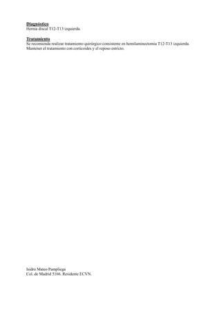 Diagnóstico
Hernia discal T12-T13 izquierda.
Tratamiento
Se recomienda realizar tratamiento quirúrgico consistente en hemilaminectomia T12-T13 izquierda.
Mantener el tratamiento con corticoides y el reposo estricto.
Isidro Mateo Pampliega
Col. de Madrid 5166. Residente ECVN.
 