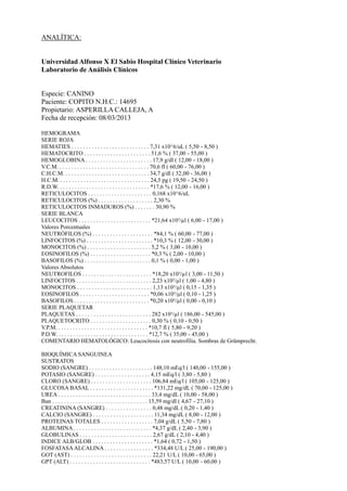 ANALÍTICA:
Universidad Alfonso X El Sabio Hospital Clínico Veterinario
Laboratorio de Análisis Clínicos
Especie: CANINO
Paciente: COPITO N.H.C.: 14695
Propietario: ASPERILLA CALLEJA, A
Fecha de recepción: 08/03/2013
HEMOGRAMA
SERIE ROJA
HEMATIES . . . . . . . . . . . . . . . . . . . . . . . . . . . 7,31 x10^6/uL ( 5,50 - 8,50 )
HEMATOCRITO . . . . . . . . . . . . . . . . . . . . . . . 51,6 % ( 37,00 - 55,00 )
HEMOGLOBINA . . . . . . . . . . . . . . . . . . . . . . . 17,9 g/dl ( 12,00 - 18,00 )
V.C.M. . . . . . . . . . . . . . . . . . . . . . . . . . . . . . . . 70,6 fl ( 60,00 - 76,00 )
C.H.C.M. . . . . . . . . . . . . . . . . . . . . . . . . . . . . . 34,7 g/dl ( 32,00 - 36,00 )
H.C.M. . . . . . . . . . . . . . . . . . . . . . . . . . . . . . . . 24,5 pg ( 19,50 - 24,50 )
R.D.W. . . . . . . . . . . . . . . . . . . . . . . . . . . . . . . . *17,6 % ( 12,00 - 16,00 )
RETICULOCITOS . . . . . . . . . . . . . . . . . . . . . . 0,168 x10^6/uL
RETICULOCITOS (%) . . . . . . . . . . . . . . . . . . . 2,30 %
RETICULOCITOS INMADUROS (%) . . . . . . . 30,90 %
SERIE BLANCA
LEUCOCITOS . . . . . . . . . . . . . . . . . . . . . . . . . *21,64 x10³/µl ( 6,00 - 17,00 )
Valores Porcentuales
NEUTRÓFILOS (%) . . . . . . . . . . . . . . . . . . . . . *84,1 % ( 60,00 - 77,00 )
LINFOCITOS (%) . . . . . . . . . . . . . . . . . . . . . . . *10,3 % ( 12,00 - 30,00 )
MONOCITOS (%) . . . . . . . . . . . . . . . . . . . . . . 5,2 % ( 3,00 - 10,00 )
EOSINOFILOS (%) . . . . . . . . . . . . . . . . . . . . . *0,3 % ( 2,00 - 10,00 )
BASOFILOS (%) . . . . . . . . . . . . . . . . . . . . . . . 0,1 % ( 0,00 - 1,00 )
Valores Absolutos
NEUTROFILOS . . . . . . . . . . . . . . . . . . . . . . . . *18,20 x10³/µl ( 3,00 - 11,50 )
LINFOCITOS . . . . . . . . . . . . . . . . . . . . . . . . . . 2,23 x10³/µl ( 1,00 - 4,80 )
MONOCITOS . . . . . . . . . . . . . . . . . . . . . . . . . . 1,13 x10³/µl ( 0,15 - 1,35 )
EOSINOFILOS . . . . . . . . . . . . . . . . . . . . . . . . *0,06 x10³/µl ( 0,10 - 1,25 )
BASOFILOS . . . . . . . . . . . . . . . . . . . . . . . . . . *0,20 x10³/µl ( 0,00 - 0,10 )
SERIE PLAQUETAR
PLAQUETAS . . . . . . . . . . . . . . . . . . . . . . . . . . 282 x10³/µl ( 186,00 - 545,00 )
PLAQUETOCRITO . . . . . . . . . . . . . . . . . . . . . 0,30 % ( 0,10 - 0,50 )
V.P.M. . . . . . . . . . . . . . . . . . . . . . . . . . . . . . . . *10,7 fl ( 5,80 - 9,20 )
P.D.W. . . . . . . . . . . . . . . . . . . . . . . . . . . . . . . . *12,7 % ( 35,00 - 45,00 )
COMENTARIO HEMATOLÓGICO: Leucocitosis con neutrofilia. Sombras de Grümprecht.
BIOQUÍMICA SANGUINEA
SUSTRATOS
SODIO (SANGRE) . . . . . . . . . . . . . . . . . . . . . . 148,10 mEq/l ( 140,00 - 155,00 )
POTASIO (SANGRE) . . . . . . . . . . . . . . . . . . . 4,15 mEq/l ( 3,80 - 5,80 )
CLORO (SANGRE) . . . . . . . . . . . . . . . . . . . . . 106,84 mEq/l ( 105,00 - 125,00 )
GLUCOSA BASAL . . . . . . . . . . . . . . . . . . . . . . *131,22 mg/dL ( 70,00 - 125,00 )
UREA . . . . . . . . . . . . . . . . . . . . . . . . . . . . . . . . 33,4 mg/dL ( 10,00 - 58,00 )
Bun . . . . . . . . . . . . . . . . . . . . . . . . . . . . . . . . . 15,59 mg/dl ( 4,67 - 27,10 )
CREATININA (SANGRE) . . . . . . . . . . . . . . . . 0,48 mg/dL ( 0,20 - 1,40 )
CALCIO (SANGRE) . . . . . . . . . . . . . . . . . . . . . 11,34 mg/dL ( 8,00 - 12,00 )
PROTEINAS TOTALES . . . . . . . . . . . . . . . . . . 7,04 g/dL ( 5,50 - 7,80 )
ALBUMINA . . . . . . . . . . . . . . . . . . . . . . . . . . . *4,37 g/dL ( 2,40 - 3,90 )
GLOBULINAS . . . . . . . . . . . . . . . . . . . . . . . . . 2,67 g/dL ( 2,10 - 4,40 )
INDICE ALB/GLOB . . . . . . . . . . . . . . . . . . . . . *1,64 ( 0,72 - 1,50 )
FOSFATASAALCALINA . . . . . . . . . . . . . . . . . *334,48 U/L ( 25,00 - 190,00 )
GOT (AST) . . . . . . . . . . . . . . . . . . . . . . . . . . . . 22,21 U/L ( 10,00 - 65,00 )
GPT (ALT) . . . . . . . . . . . . . . . . . . . . . . . . . . . . *483,57 U/L ( 10,00 - 60,00 )
 