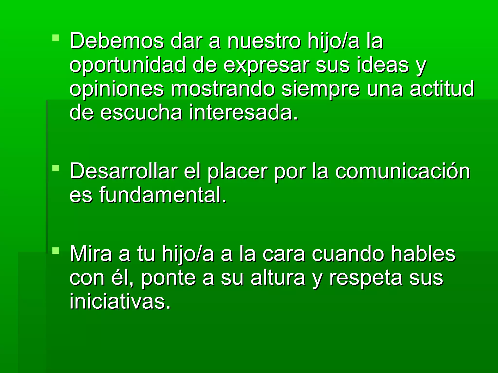  Debemos dar a nuestro hijo/a laDebemos dar a nuestro hijo/a la
oportunidad de expresar sus ideas yoportunidad de expresar sus ideas y
opiniones mostrando siempre una actitudopiniones mostrando siempre una actitud
de escucha interesada.de escucha interesada.
 Desarrollar el placer por la comunicaciónDesarrollar el placer por la comunicación
es fundamental.es fundamental.
 Mira a tu hijo/a a la cara cuando hablesMira a tu hijo/a a la cara cuando hables
con él, ponte a su altura y respeta suscon él, ponte a su altura y respeta sus
iniciativas.iniciativas.
 