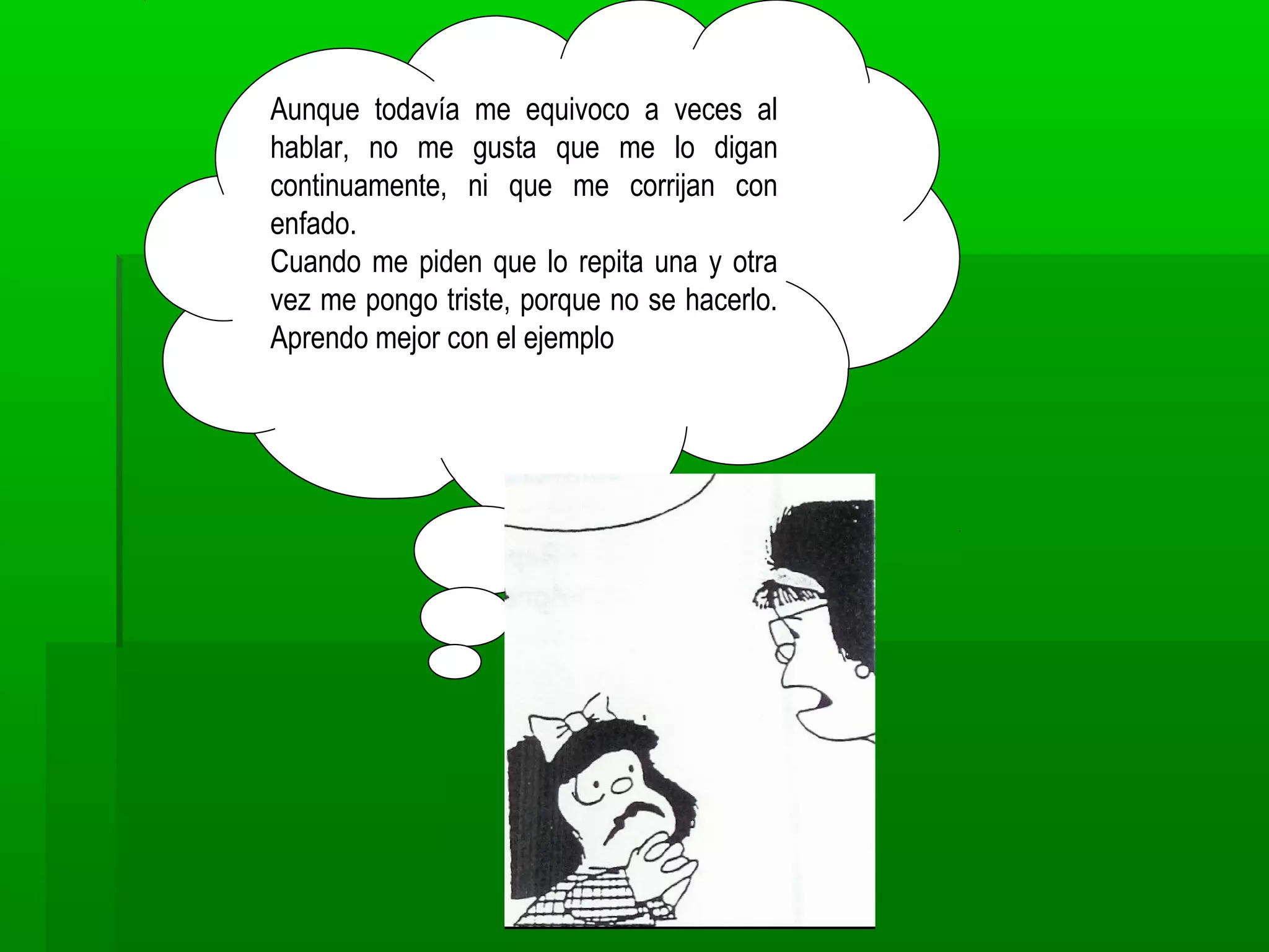 Aunque todavía me equivoco a veces al
hablar, no me gusta que me lo digan
continuamente, ni que me corrijan con
enfado.
Cuando me piden que lo repita una y otra
vez me pongo triste, porque no se hacerlo.
Aprendo mejor con el ejemplo
 