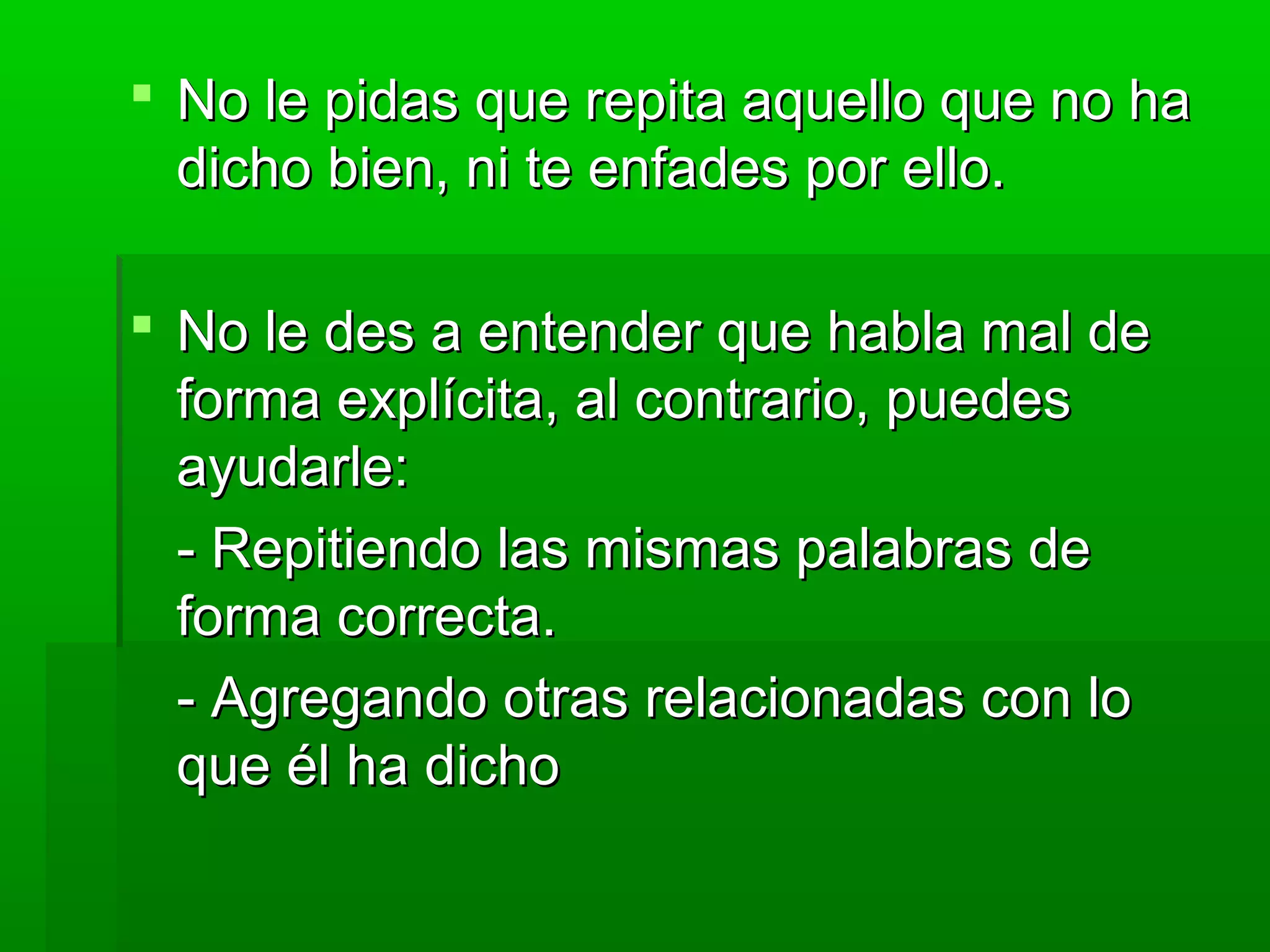  No le pidas que repita aquello que no haNo le pidas que repita aquello que no ha
dicho bien, ni te enfades por ello.dicho bien, ni te enfades por ello.
 No le des a entender que habla mal deNo le des a entender que habla mal de
forma explícita, al contrario, puedesforma explícita, al contrario, puedes
ayudarle:ayudarle:
- Repitiendo las mismas palabras de- Repitiendo las mismas palabras de
forma correcta.forma correcta.
- Agregando otras relacionadas con lo- Agregando otras relacionadas con lo
que él ha dichoque él ha dicho
 