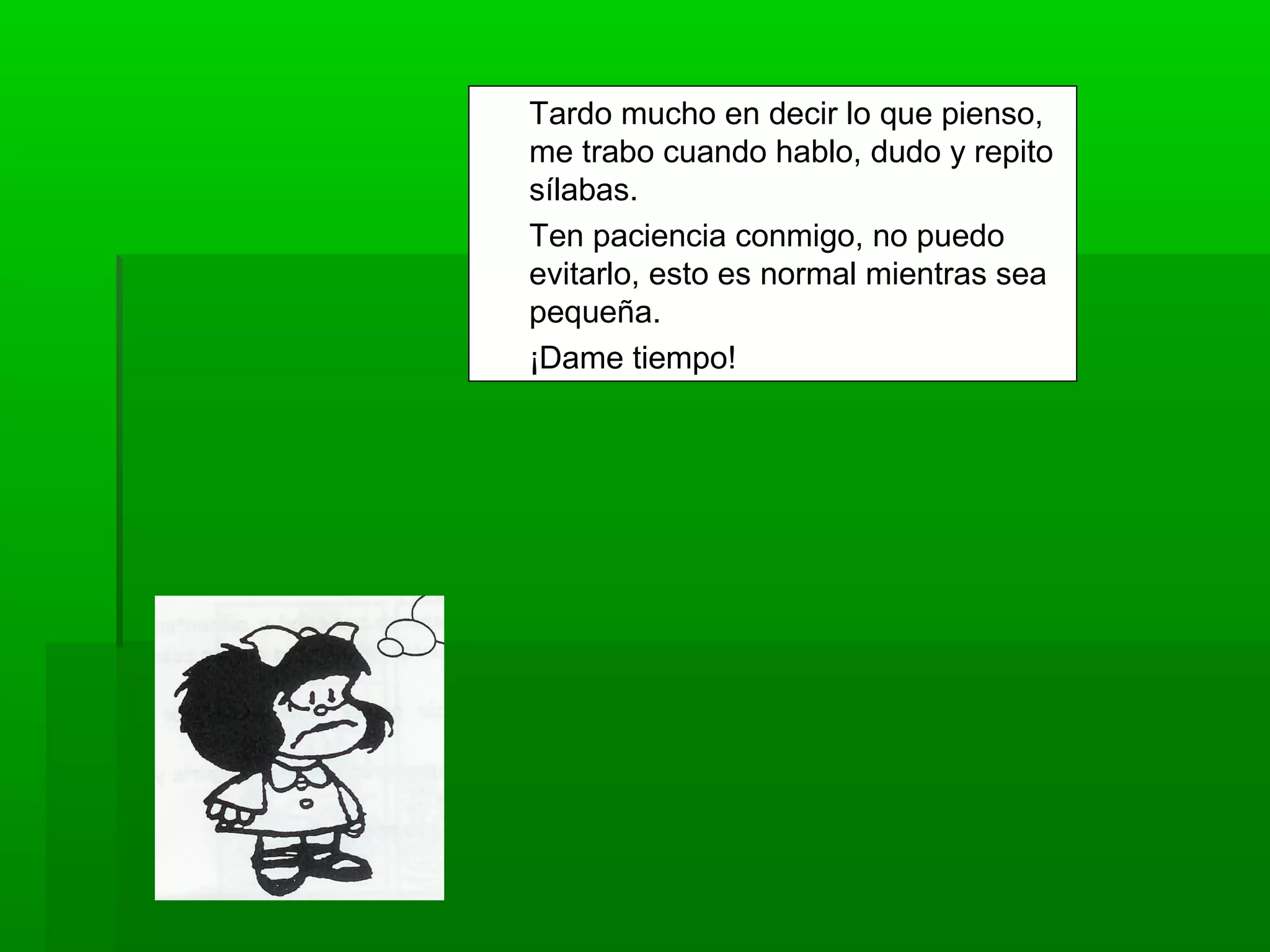 Tardo mucho en decir lo que pienso,
me trabo cuando hablo, dudo y repito
sílabas.
Ten paciencia conmigo, no puedo
evitarlo, esto es normal mientras sea
pequeña.
¡Dame tiempo!
 