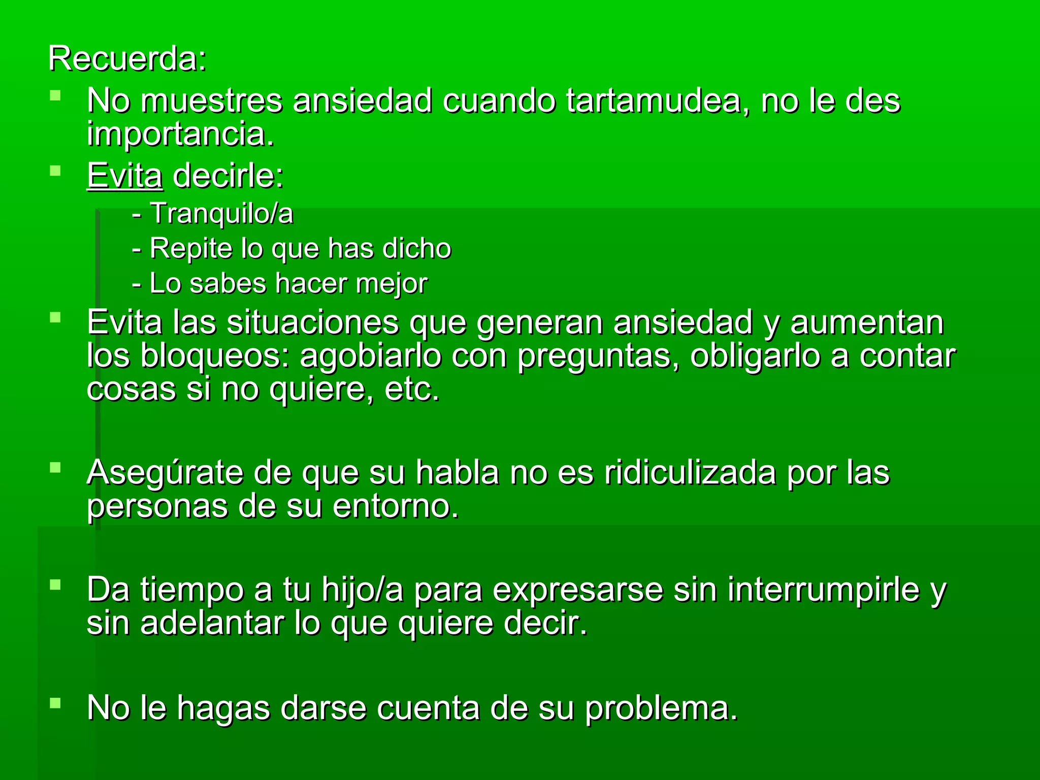 Recuerda:Recuerda:
 No muestres ansiedad cuando tartamudea, no le desNo muestres ansiedad cuando tartamudea, no le des
importancia.importancia.
 EvitaEvita decirle:decirle:
- Tranquilo/a- Tranquilo/a
- Repite lo que has dicho- Repite lo que has dicho
- Lo sabes hacer mejor- Lo sabes hacer mejor
 Evita las situaciones que generan ansiedad y aumentanEvita las situaciones que generan ansiedad y aumentan
los bloqueos: agobiarlo con preguntas, obligarlo a contarlos bloqueos: agobiarlo con preguntas, obligarlo a contar
cosas si no quiere, etc.cosas si no quiere, etc.
 Asegúrate de que su habla no es ridiculizada por lasAsegúrate de que su habla no es ridiculizada por las
personas de su entorno.personas de su entorno.
 Da tiempo a tu hijo/a para expresarse sin interrumpirle yDa tiempo a tu hijo/a para expresarse sin interrumpirle y
sin adelantar lo que quiere decir.sin adelantar lo que quiere decir.
 No le hagas darse cuenta de su problema.No le hagas darse cuenta de su problema.
 