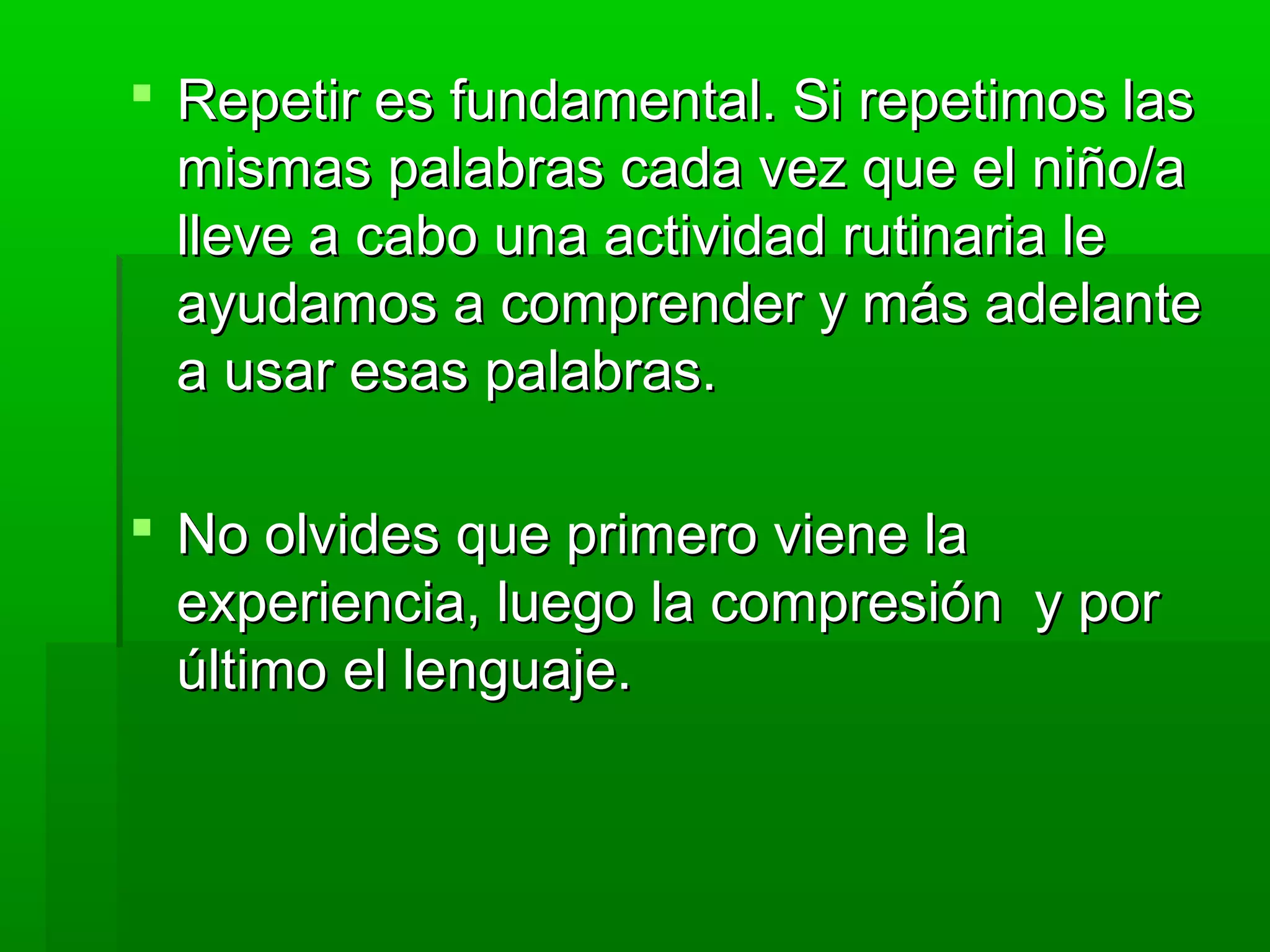  Repetir es fundamental. Si repetimos lasRepetir es fundamental. Si repetimos las
mismas palabras cada vez que el niño/amismas palabras cada vez que el niño/a
lleve a cabo una actividad rutinaria lelleve a cabo una actividad rutinaria le
ayudamos a comprender y más adelanteayudamos a comprender y más adelante
a usar esas palabras.a usar esas palabras.
 No olvides que primero viene laNo olvides que primero viene la
experiencia, luego la compresión y porexperiencia, luego la compresión y por
último el lenguaje.último el lenguaje.
 