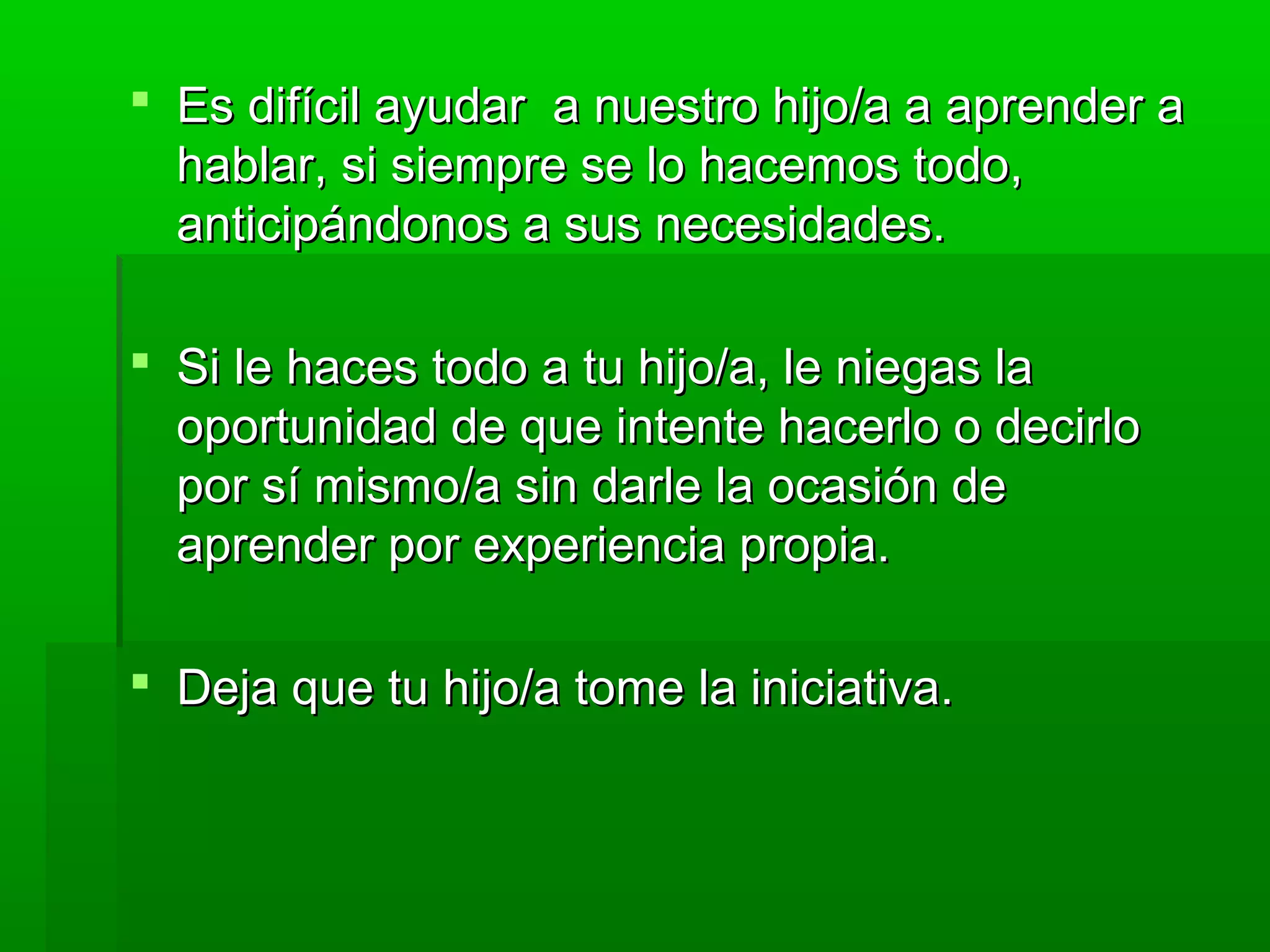  Es difícil ayudar a nuestro hijo/a a aprender aEs difícil ayudar a nuestro hijo/a a aprender a
hablar, si siempre se lo hacemos todo,hablar, si siempre se lo hacemos todo,
anticipándonos a sus necesidades.anticipándonos a sus necesidades.
 Si le haces todo a tu hijo/a, le niegas laSi le haces todo a tu hijo/a, le niegas la
oportunidad de que intente hacerlo o decirlooportunidad de que intente hacerlo o decirlo
por sí mismo/a sin darle la ocasión depor sí mismo/a sin darle la ocasión de
aprender por experiencia propia.aprender por experiencia propia.
 Deja que tu hijo/a tome la iniciativa.Deja que tu hijo/a tome la iniciativa.
 