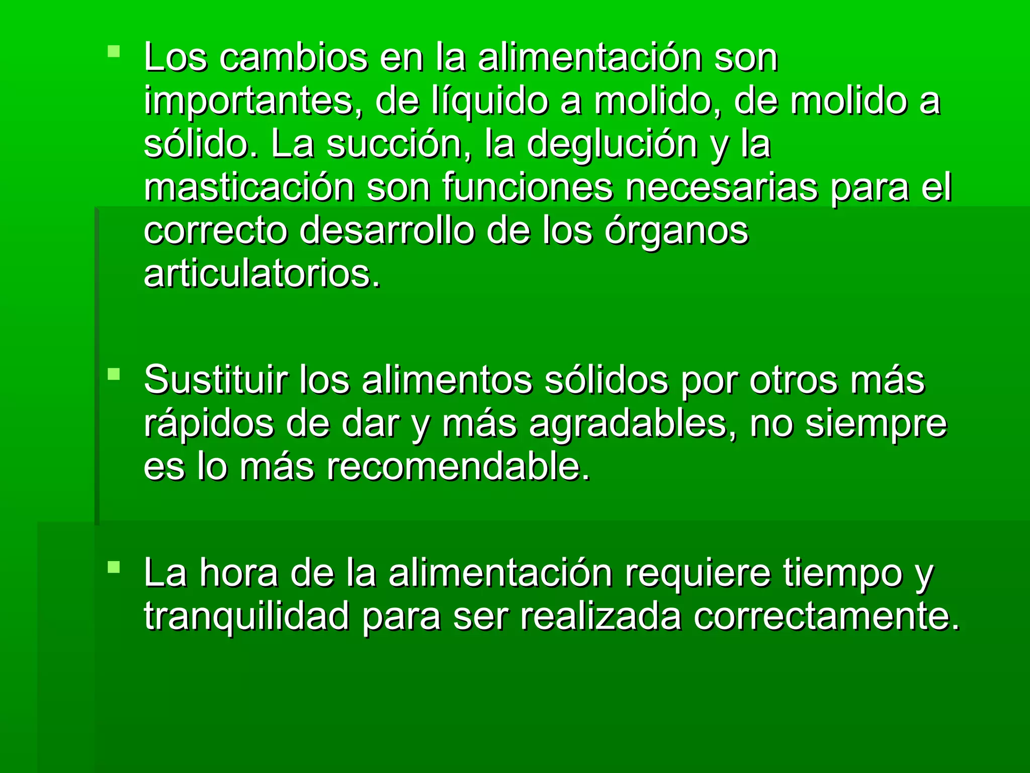  Los cambios en la alimentación sonLos cambios en la alimentación son
importantes, de líquido a molido, de molido aimportantes, de líquido a molido, de molido a
sólido. La succión, la deglución y lasólido. La succión, la deglución y la
masticación son funciones necesarias para elmasticación son funciones necesarias para el
correcto desarrollo de los órganoscorrecto desarrollo de los órganos
articulatorios.articulatorios.
 Sustituir los alimentos sólidos por otros másSustituir los alimentos sólidos por otros más
rápidos de dar y más agradables, no siemprerápidos de dar y más agradables, no siempre
es lo más recomendable.es lo más recomendable.
 La hora de la alimentación requiere tiempo yLa hora de la alimentación requiere tiempo y
tranquilidad para ser realizada correctamente.tranquilidad para ser realizada correctamente.
 