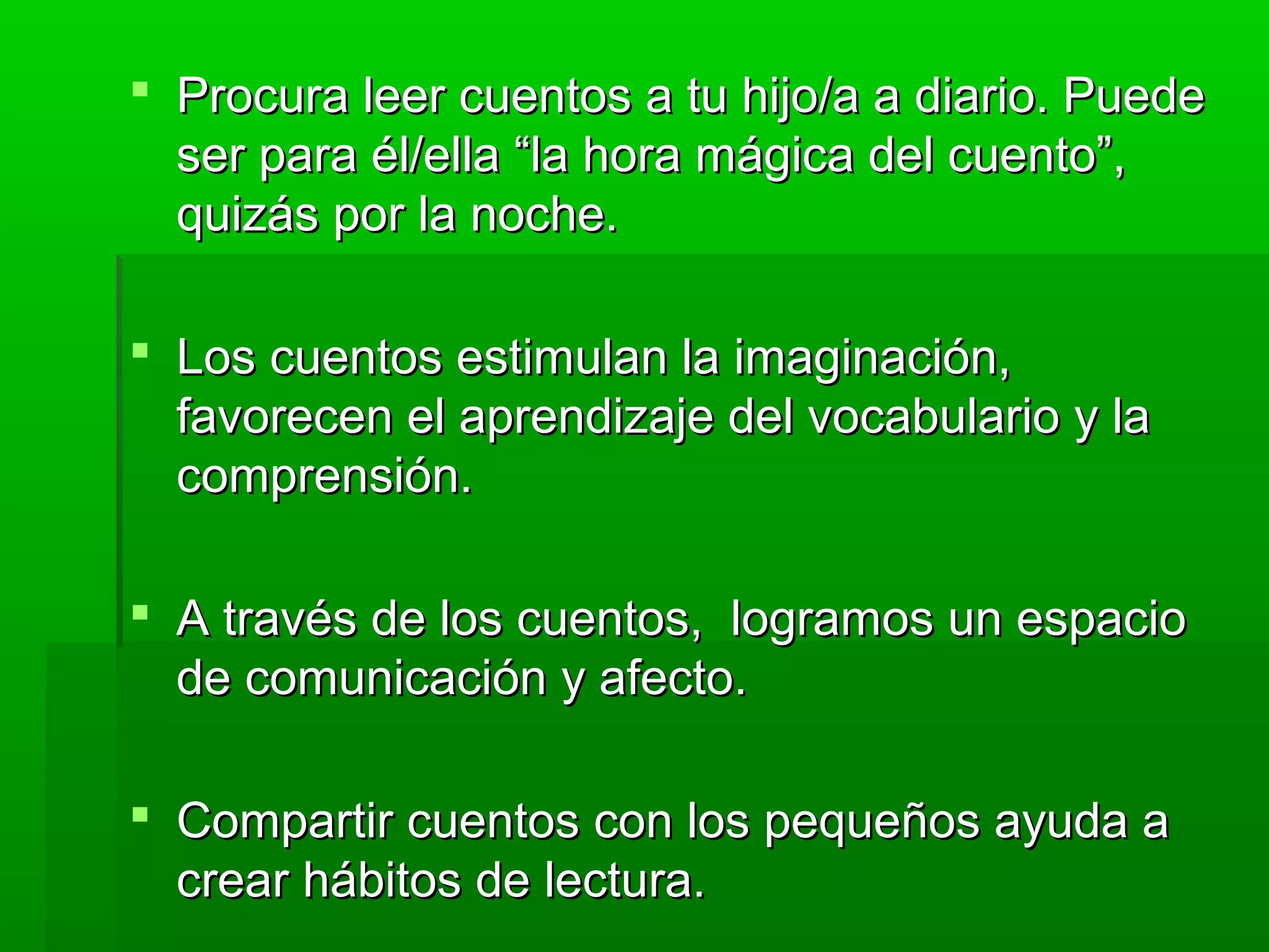  Procura leer cuentos a tu hijo/a a diario. PuedeProcura leer cuentos a tu hijo/a a diario. Puede
ser para él/ella “la hora mágica del cuento”,ser para él/ella “la hora mágica del cuento”,
quizás por la noche.quizás por la noche.
 Los cuentos estimulan la imaginación,Los cuentos estimulan la imaginación,
favorecen el aprendizaje del vocabulario y lafavorecen el aprendizaje del vocabulario y la
comprensión.comprensión.
 A través de los cuentos, logramos un espacioA través de los cuentos, logramos un espacio
de comunicación y afecto.de comunicación y afecto.
 Compartir cuentos con los pequeños ayuda aCompartir cuentos con los pequeños ayuda a
crear hábitos de lectura.crear hábitos de lectura.
 