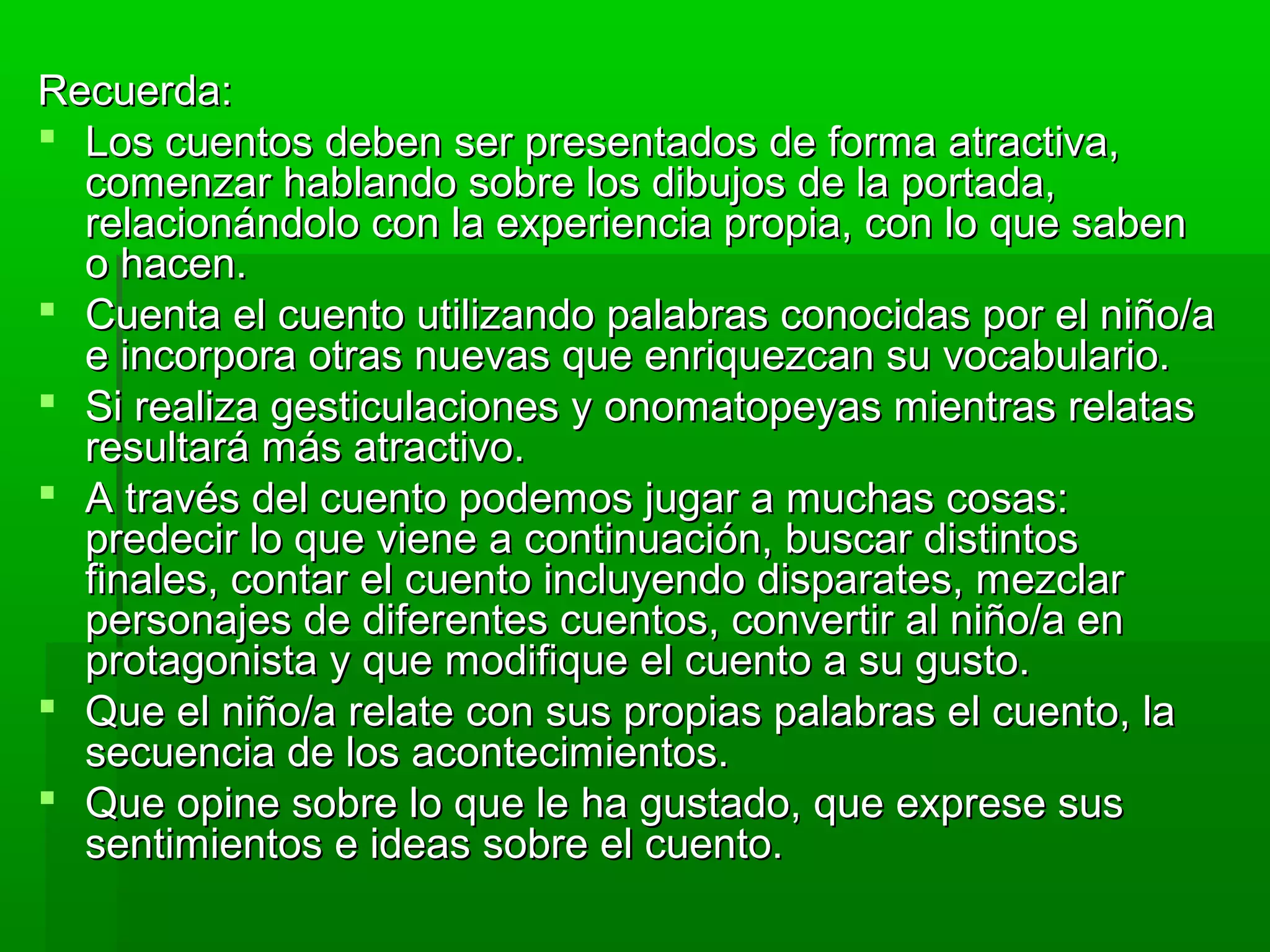 Recuerda:Recuerda:
 Los cuentos deben ser presentados de forma atractiva,Los cuentos deben ser presentados de forma atractiva,
comenzar hablando sobre los dibujos de la portada,comenzar hablando sobre los dibujos de la portada,
relacionándolo con la experiencia propia, con lo que sabenrelacionándolo con la experiencia propia, con lo que saben
o hacen.o hacen.
 Cuenta el cuento utilizando palabras conocidas por el niño/aCuenta el cuento utilizando palabras conocidas por el niño/a
e incorpora otras nuevas que enriquezcan su vocabulario.e incorpora otras nuevas que enriquezcan su vocabulario.
 Si realiza gesticulaciones y onomatopeyas mientras relatasSi realiza gesticulaciones y onomatopeyas mientras relatas
resultará más atractivo.resultará más atractivo.
 A través del cuento podemos jugar a muchas cosas:A través del cuento podemos jugar a muchas cosas:
predecir lo que viene a continuación, buscar distintospredecir lo que viene a continuación, buscar distintos
finales, contar el cuento incluyendo disparates, mezclarfinales, contar el cuento incluyendo disparates, mezclar
personajes de diferentes cuentos, convertir al niño/a enpersonajes de diferentes cuentos, convertir al niño/a en
protagonista y que modifique el cuento a su gusto.protagonista y que modifique el cuento a su gusto.
 Que el niño/a relate con sus propias palabras el cuento, laQue el niño/a relate con sus propias palabras el cuento, la
secuencia de los acontecimientos.secuencia de los acontecimientos.
 Que opine sobre lo que le ha gustado, que exprese susQue opine sobre lo que le ha gustado, que exprese sus
sentimientos e ideas sobre el cuento.sentimientos e ideas sobre el cuento.
 