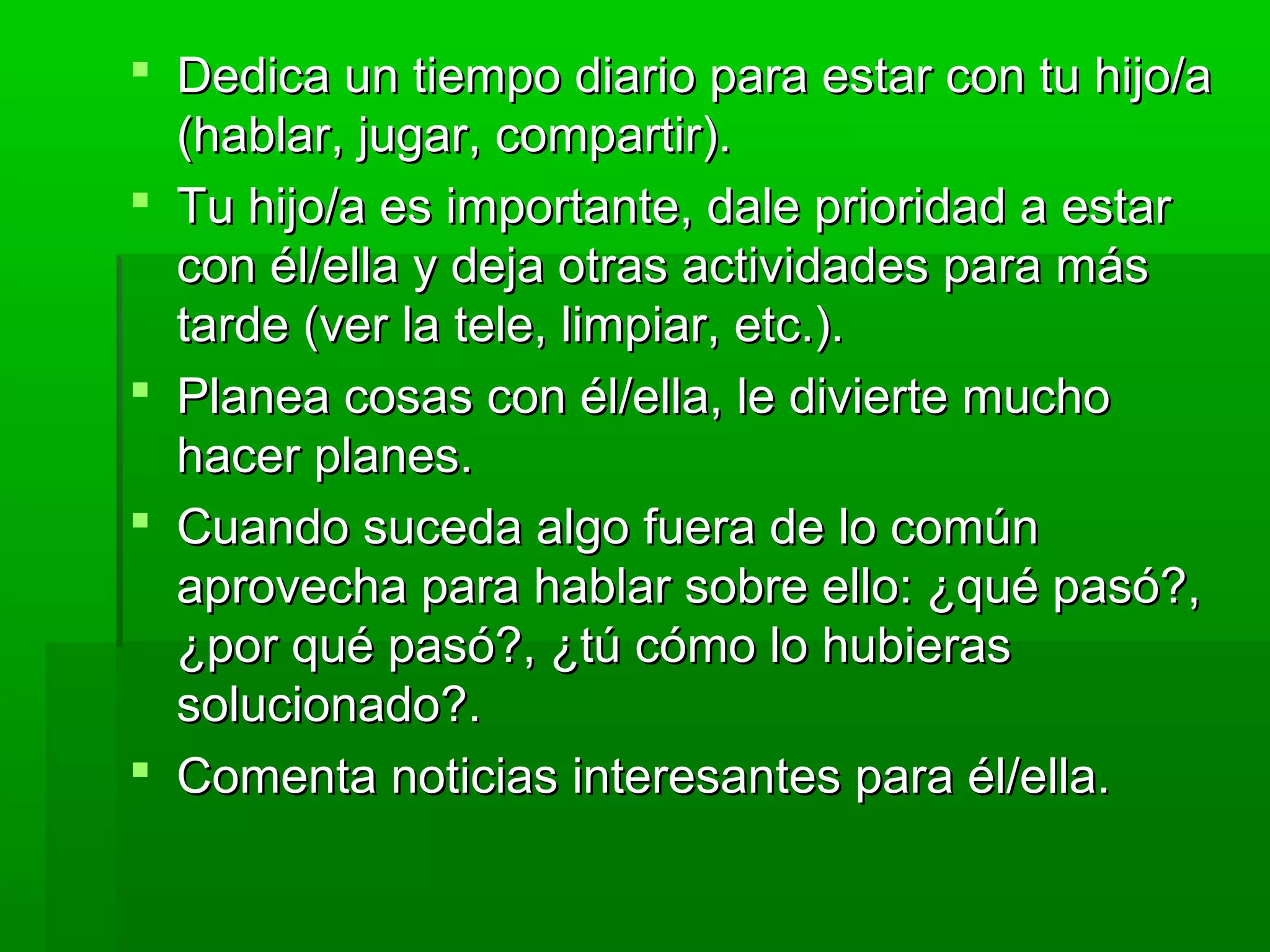  Dedica un tiempo diario para estar con tu hijo/aDedica un tiempo diario para estar con tu hijo/a
(hablar, jugar, compartir).(hablar, jugar, compartir).
 Tu hijo/a es importante, dale prioridad a estarTu hijo/a es importante, dale prioridad a estar
con él/ella y deja otras actividades para máscon él/ella y deja otras actividades para más
tarde (ver la tele, limpiar, etc.).tarde (ver la tele, limpiar, etc.).
 Planea cosas con él/ella, le divierte muchoPlanea cosas con él/ella, le divierte mucho
hacer planes.hacer planes.
 Cuando suceda algo fuera de lo comúnCuando suceda algo fuera de lo común
aprovecha para hablar sobre ello: ¿qué pasó?,aprovecha para hablar sobre ello: ¿qué pasó?,
¿por qué pasó?, ¿tú cómo lo hubieras¿por qué pasó?, ¿tú cómo lo hubieras
solucionado?.solucionado?.
 Comenta noticias interesantes para él/ella.Comenta noticias interesantes para él/ella.
 