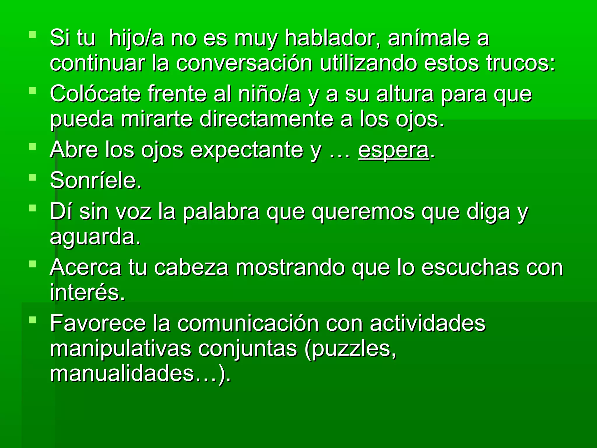  Si tu hijo/a no es muy hablador, anímale aSi tu hijo/a no es muy hablador, anímale a
continuar la conversación utilizando estos trucos:continuar la conversación utilizando estos trucos:
 Colócate frente al niño/a y a su altura para queColócate frente al niño/a y a su altura para que
pueda mirarte directamente a los ojos.pueda mirarte directamente a los ojos.
 Abre los ojos expectante y …Abre los ojos expectante y … esperaespera..
 Sonríele.Sonríele.
 Dí sin voz la palabra que queremos que diga yDí sin voz la palabra que queremos que diga y
aguarda.aguarda.
 Acerca tu cabeza mostrando que lo escuchas conAcerca tu cabeza mostrando que lo escuchas con
interés.interés.
 Favorece la comunicación con actividadesFavorece la comunicación con actividades
manipulativas conjuntas (puzzles,manipulativas conjuntas (puzzles,
manualidades…).manualidades…).
 