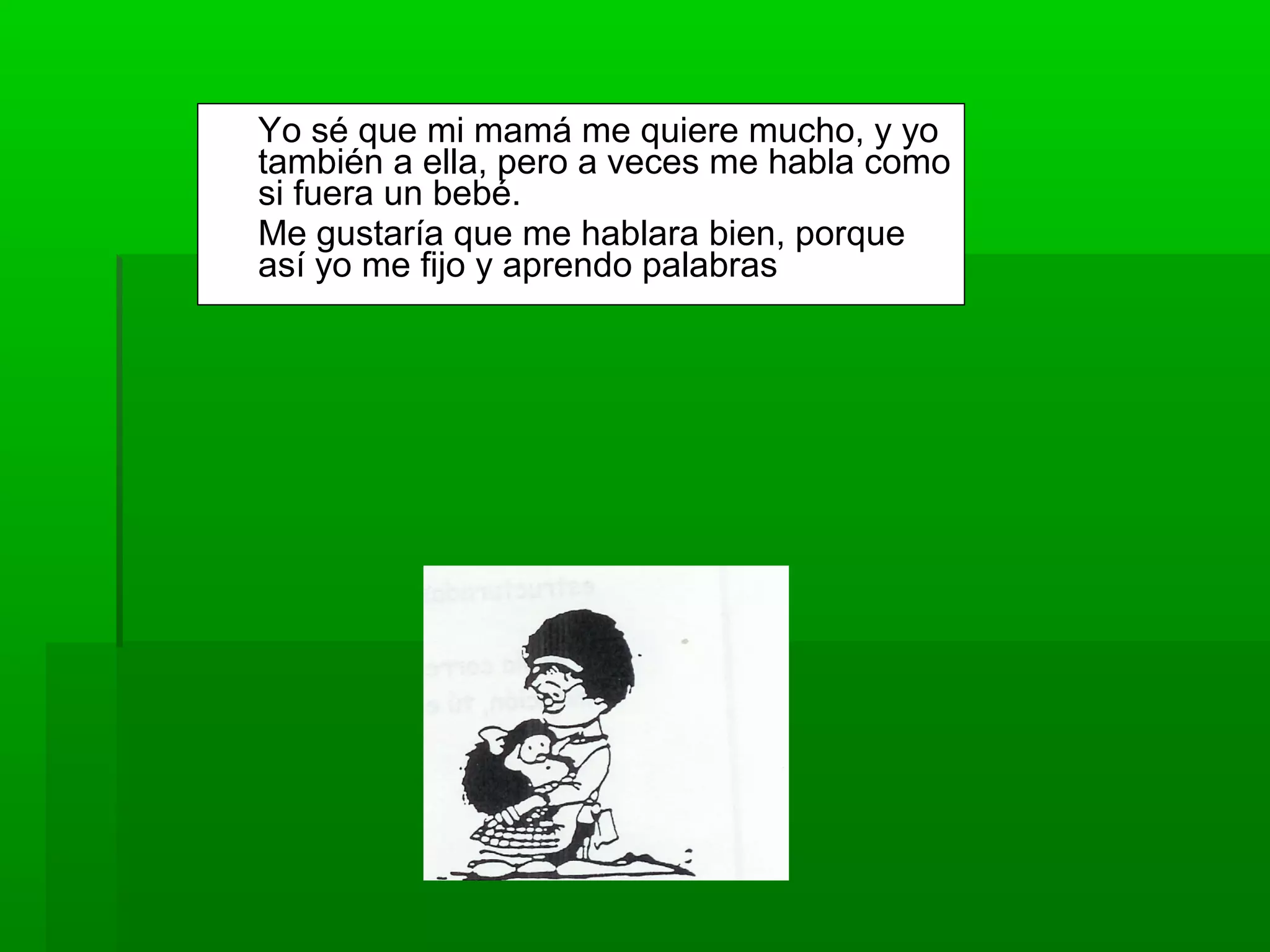 Yo sé que mi mamá me quiere mucho, y yo
también a ella, pero a veces me habla como
si fuera un bebé.
Me gustaría que me hablara bien, porque
así yo me fijo y aprendo palabras
 