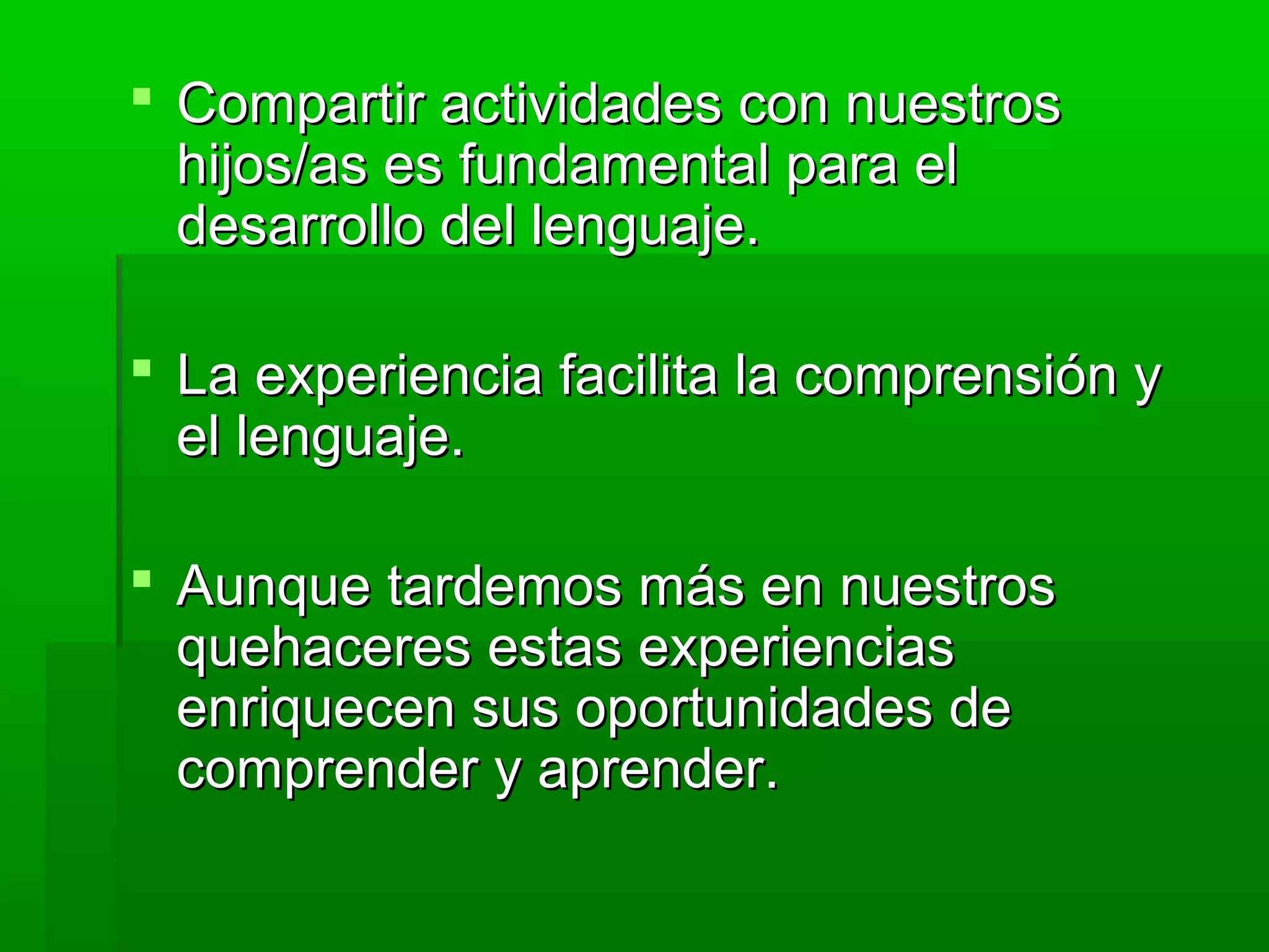  Compartir actividades con nuestrosCompartir actividades con nuestros
hijos/as es fundamental para elhijos/as es fundamental para el
desarrollo del lenguaje.desarrollo del lenguaje.
 La experiencia facilita la comprensión yLa experiencia facilita la comprensión y
el lenguaje.el lenguaje.
 Aunque tardemos más en nuestrosAunque tardemos más en nuestros
quehaceres estas experienciasquehaceres estas experiencias
enriquecen sus oportunidades deenriquecen sus oportunidades de
comprender y aprender.comprender y aprender.
 