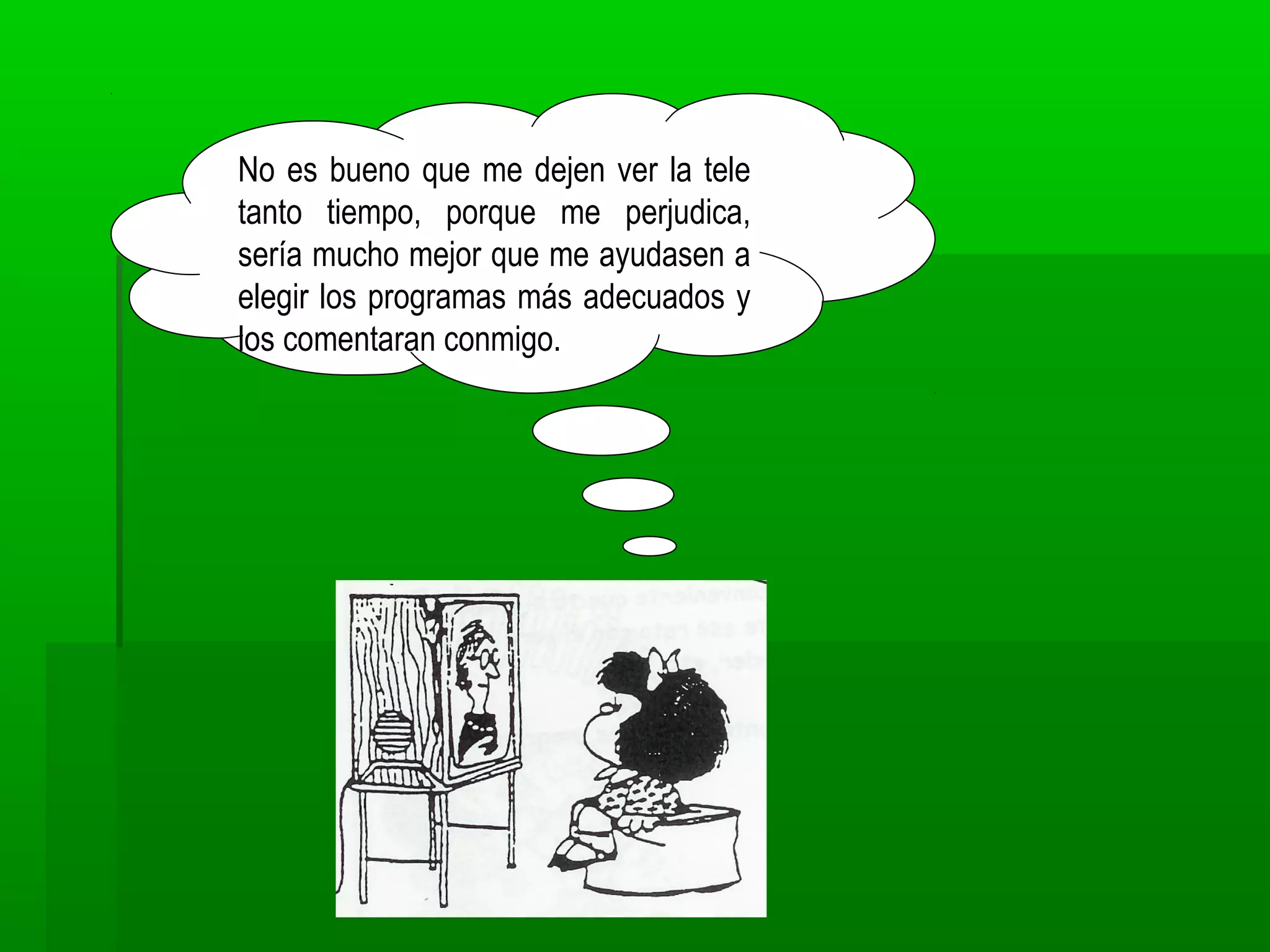 No es bueno que me dejen ver la tele
tanto tiempo, porque me perjudica,
sería mucho mejor que me ayudasen a
elegir los programas más adecuados y
los comentaran conmigo.
 