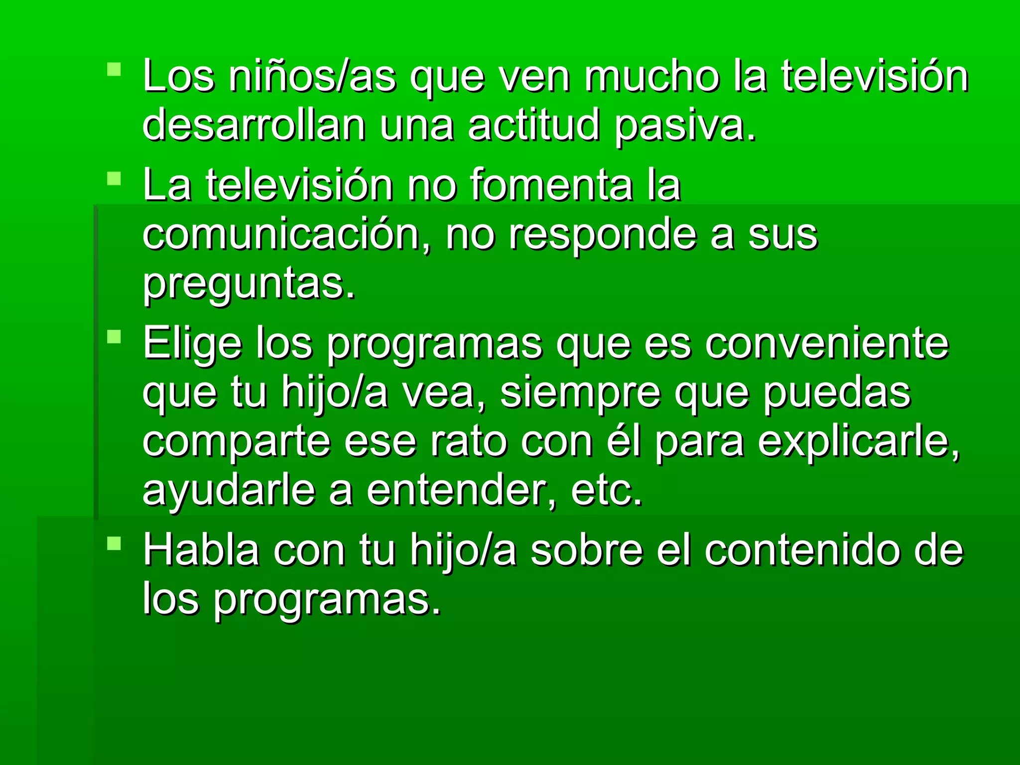  Los niños/as que ven mucho la televisiónLos niños/as que ven mucho la televisión
desarrollan una actitud pasiva.desarrollan una actitud pasiva.
 La televisión no fomenta laLa televisión no fomenta la
comunicación, no responde a suscomunicación, no responde a sus
preguntas.preguntas.
 Elige los programas que es convenienteElige los programas que es conveniente
que tu hijo/a vea, siempre que puedasque tu hijo/a vea, siempre que puedas
comparte ese rato con él para explicarle,comparte ese rato con él para explicarle,
ayudarle a entender, etc.ayudarle a entender, etc.
 Habla con tu hijo/a sobre el contenido deHabla con tu hijo/a sobre el contenido de
los programas.los programas.
 