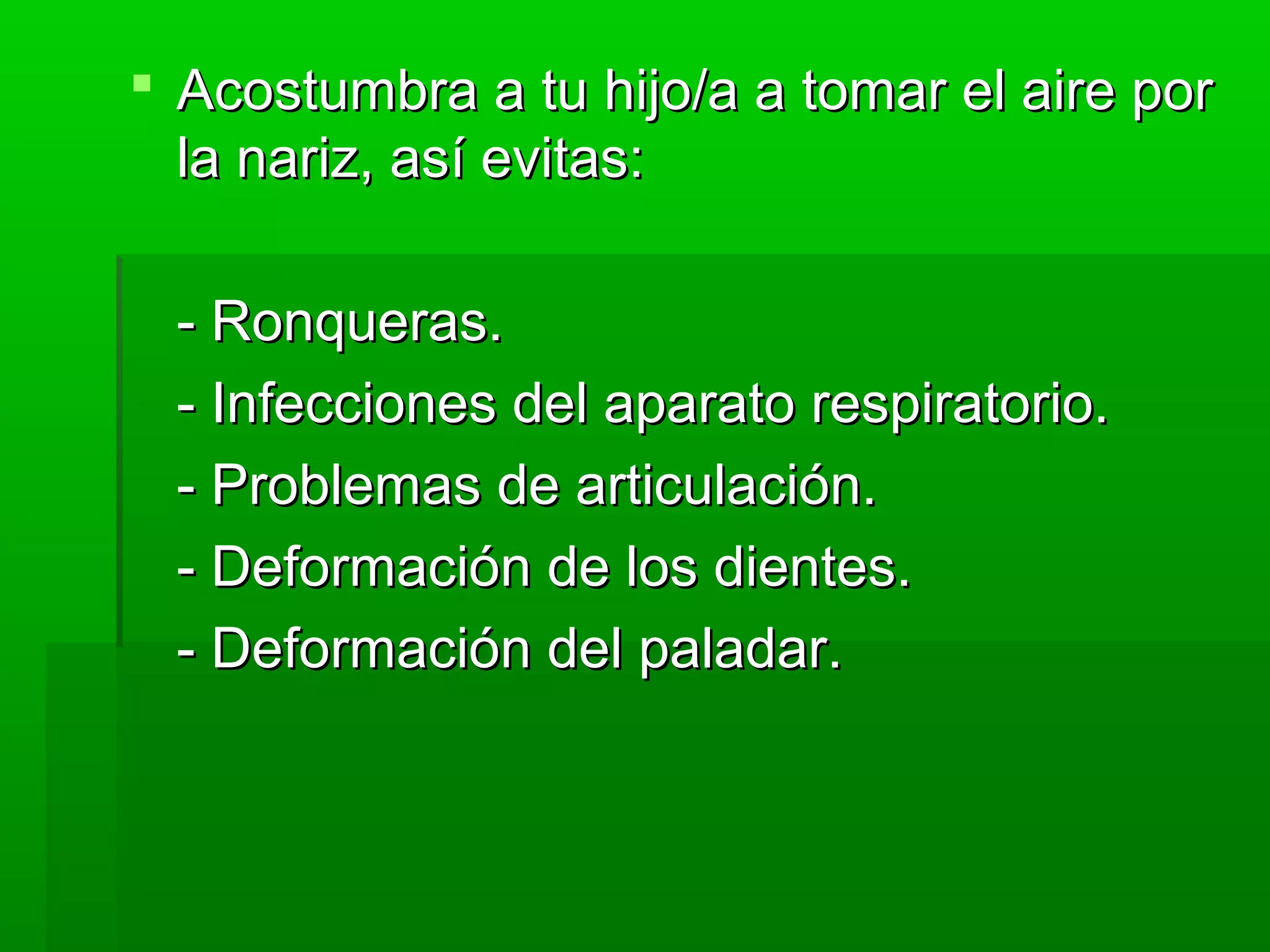  Acostumbra a tu hijo/a a tomar el aire porAcostumbra a tu hijo/a a tomar el aire por
la nariz, así evitas:la nariz, así evitas:
- Ronqueras.- Ronqueras.
- Infecciones del aparato respiratorio.- Infecciones del aparato respiratorio.
- Problemas de articulación.- Problemas de articulación.
- Deformación de los dientes.- Deformación de los dientes.
- Deformación del paladar.- Deformación del paladar.
 