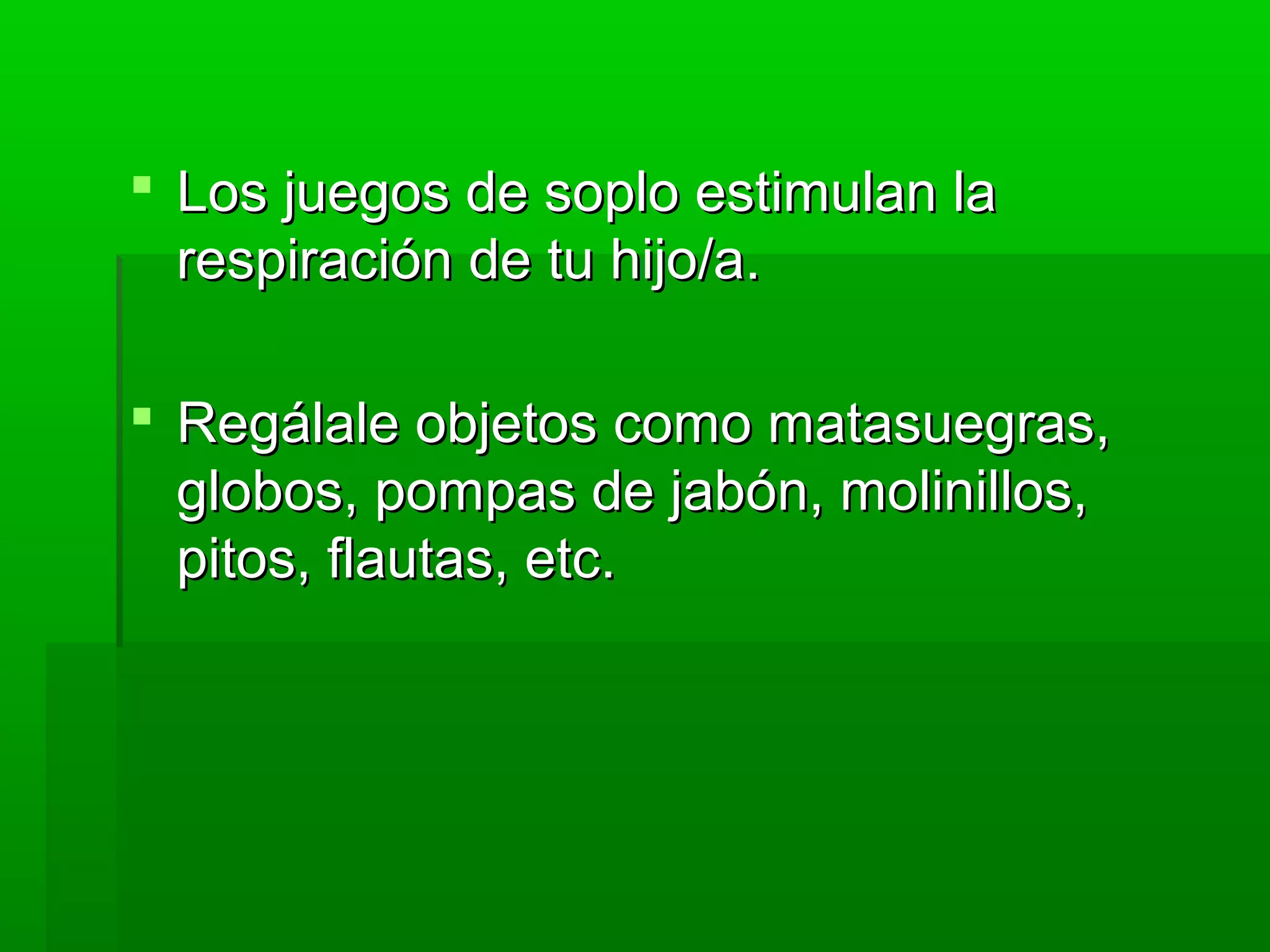  Los juegos de soplo estimulan laLos juegos de soplo estimulan la
respiración de tu hijo/a.respiración de tu hijo/a.
 Regálale objetos como matasuegras,Regálale objetos como matasuegras,
globos, pompas de jabón, molinillos,globos, pompas de jabón, molinillos,
pitos, flautas, etc.pitos, flautas, etc.
 