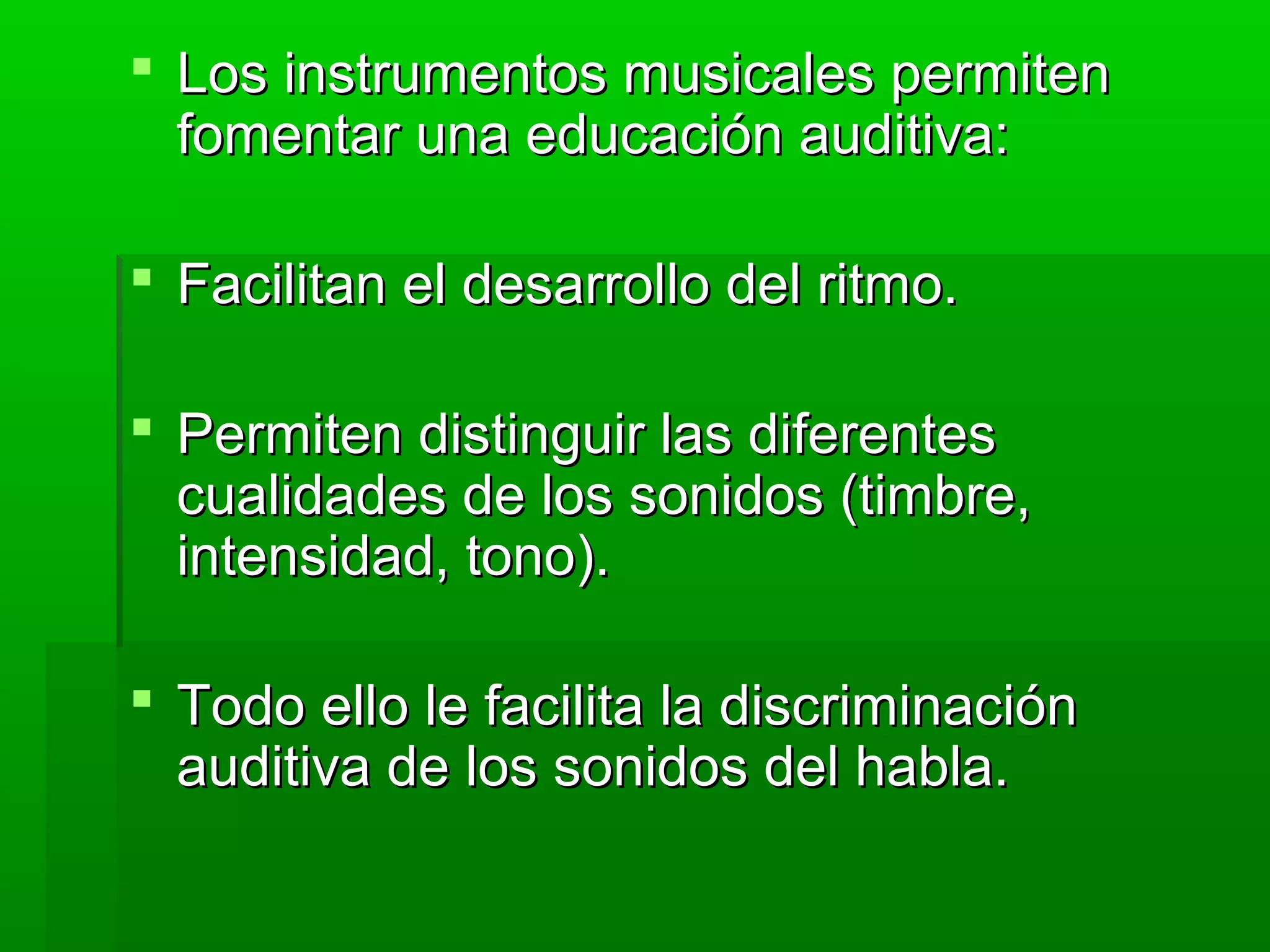  Los instrumentos musicales permitenLos instrumentos musicales permiten
fomentar una educación auditiva:fomentar una educación auditiva:
 Facilitan el desarrollo del ritmo.Facilitan el desarrollo del ritmo.
 Permiten distinguir las diferentesPermiten distinguir las diferentes
cualidades de los sonidos (timbre,cualidades de los sonidos (timbre,
intensidad, tono).intensidad, tono).
 Todo ello le facilita la discriminaciónTodo ello le facilita la discriminación
auditiva de los sonidos del habla.auditiva de los sonidos del habla.
 