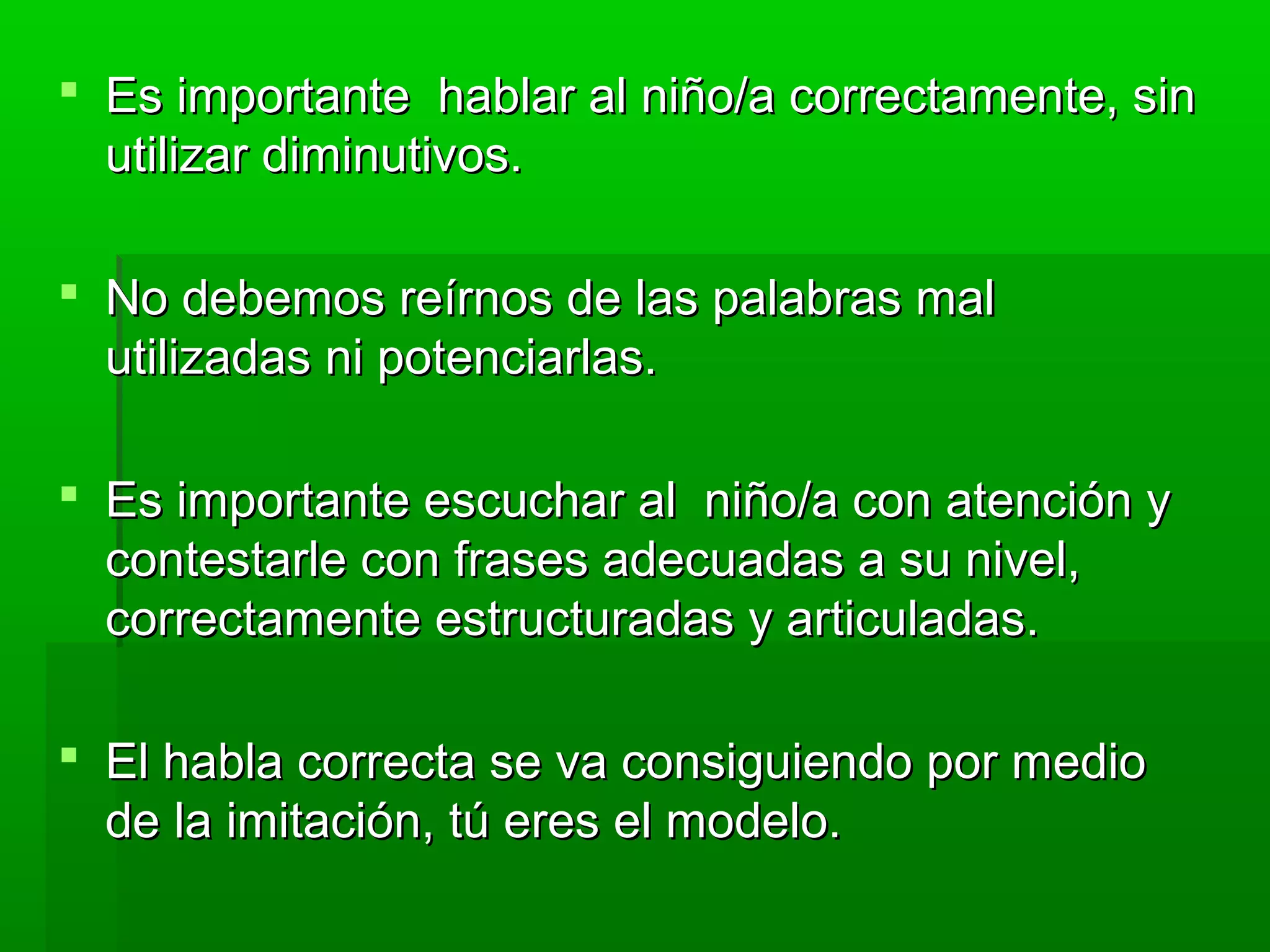  Es importante hablar al niño/a correctamente, sinEs importante hablar al niño/a correctamente, sin
utilizar diminutivos.utilizar diminutivos.
 No debemos reírnos de las palabras malNo debemos reírnos de las palabras mal
utilizadas ni potenciarlas.utilizadas ni potenciarlas.
 Es importante escuchar al niño/a con atención yEs importante escuchar al niño/a con atención y
contestarle con frases adecuadas a su nivel,contestarle con frases adecuadas a su nivel,
correctamente estructuradas y articuladas.correctamente estructuradas y articuladas.
 El habla correcta se va consiguiendo por medioEl habla correcta se va consiguiendo por medio
de la imitación, tú eres el modelo.de la imitación, tú eres el modelo.
 