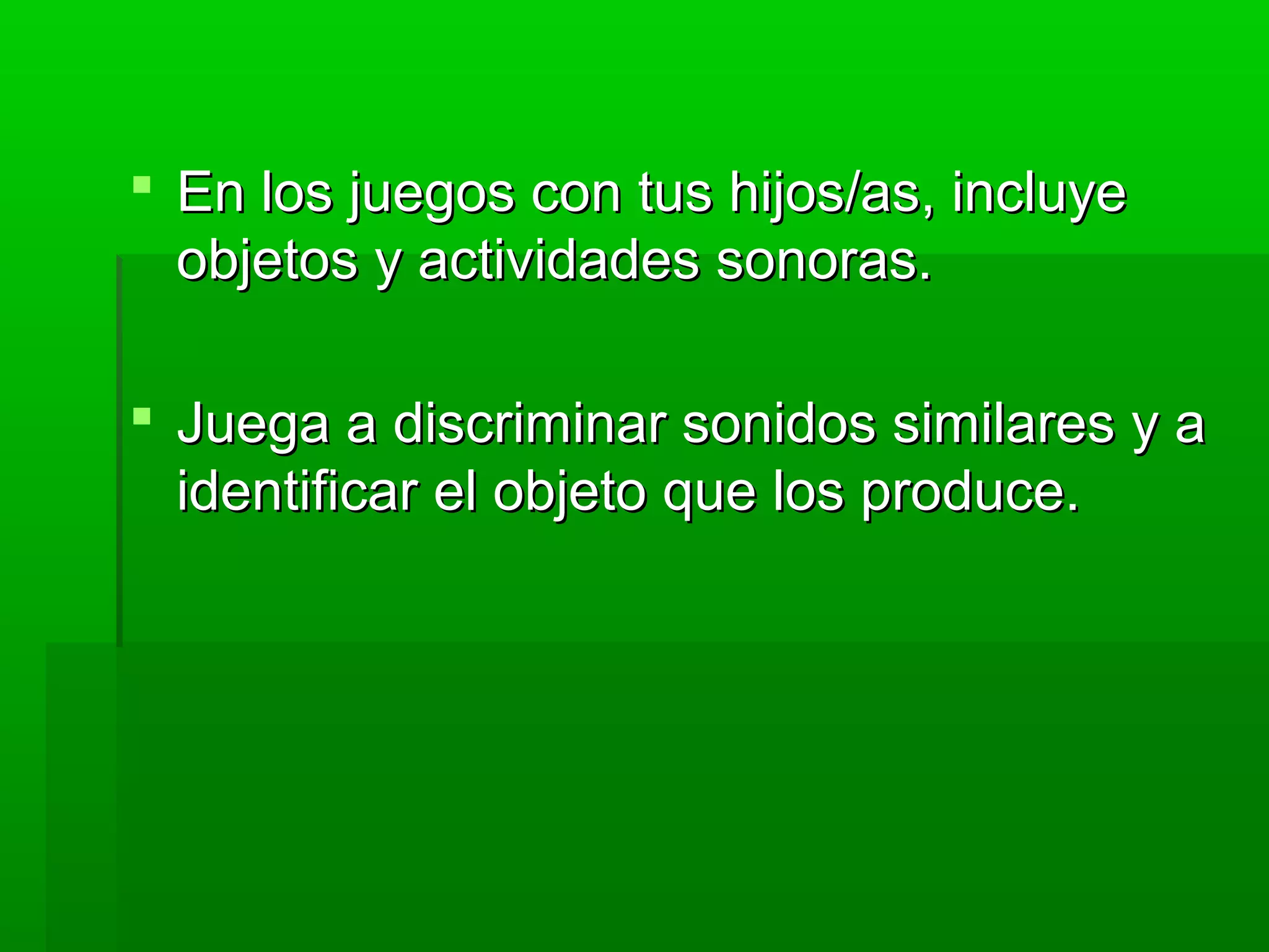  En los juegos con tus hijos/as, incluyeEn los juegos con tus hijos/as, incluye
objetos y actividades sonoras.objetos y actividades sonoras.
 Juega a discriminar sonidos similares y aJuega a discriminar sonidos similares y a
identificar el objeto que los produce.identificar el objeto que los produce.
 