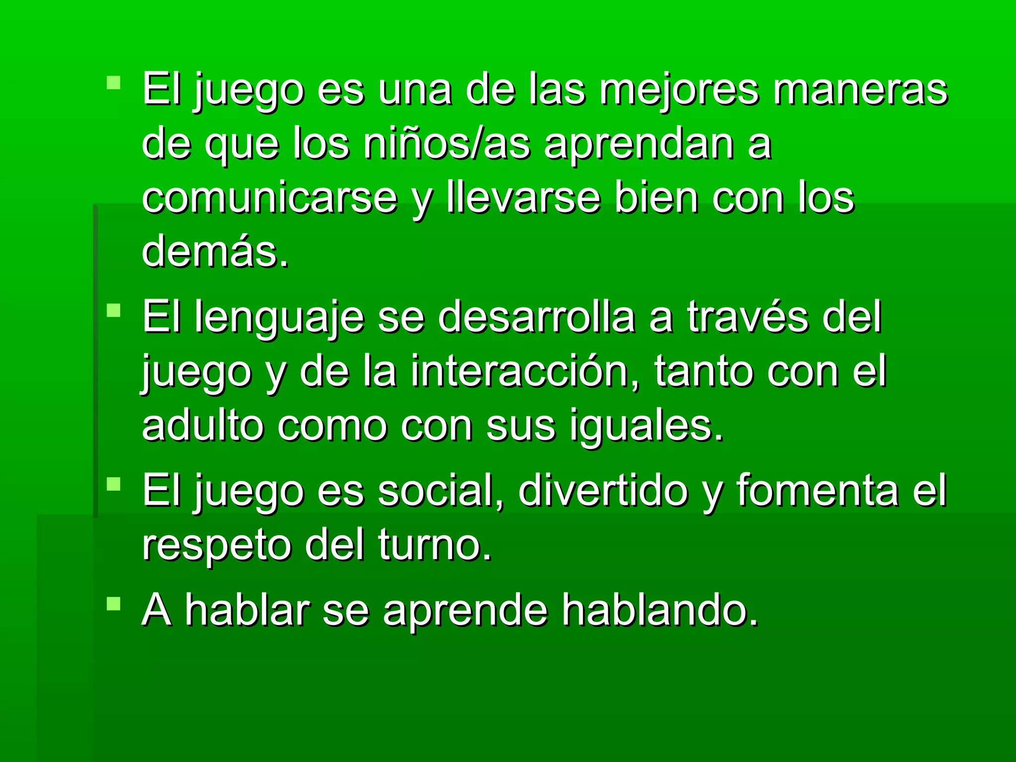  El juego es una de las mejores manerasEl juego es una de las mejores maneras
de que los niños/as aprendan ade que los niños/as aprendan a
comunicarse y llevarse bien con loscomunicarse y llevarse bien con los
demás.demás.
 El lenguaje se desarrolla a través delEl lenguaje se desarrolla a través del
juego y de la interacción, tanto con eljuego y de la interacción, tanto con el
adulto como con sus iguales.adulto como con sus iguales.
 El juego es social, divertido y fomenta elEl juego es social, divertido y fomenta el
respeto del turno.respeto del turno.
 A hablar se aprende hablando.A hablar se aprende hablando.
 