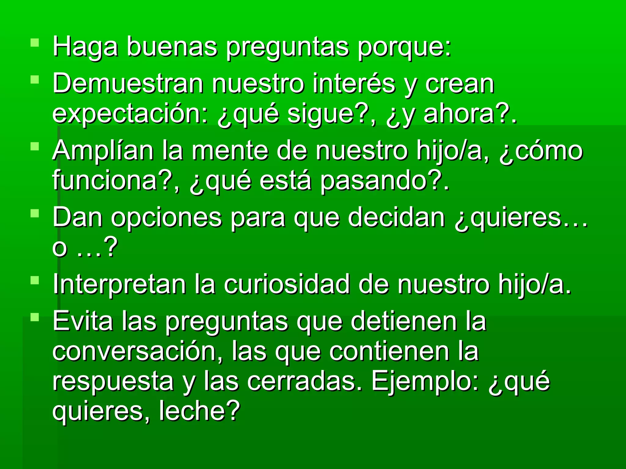  Haga buenas preguntas porque:Haga buenas preguntas porque:
 Demuestran nuestro interés y creanDemuestran nuestro interés y crean
expectación: ¿qué sigue?, ¿y ahora?.expectación: ¿qué sigue?, ¿y ahora?.
 Amplían la mente de nuestro hijo/a, ¿cómoAmplían la mente de nuestro hijo/a, ¿cómo
funciona?, ¿qué está pasando?.funciona?, ¿qué está pasando?.
 Dan opciones para que decidan ¿quieres…Dan opciones para que decidan ¿quieres…
o …?o …?
 Interpretan la curiosidad de nuestro hijo/a.Interpretan la curiosidad de nuestro hijo/a.
 Evita las preguntas que detienen laEvita las preguntas que detienen la
conversación, las que contienen laconversación, las que contienen la
respuesta y las cerradas. Ejemplo: ¿quérespuesta y las cerradas. Ejemplo: ¿qué
quieres, leche?quieres, leche?
 
