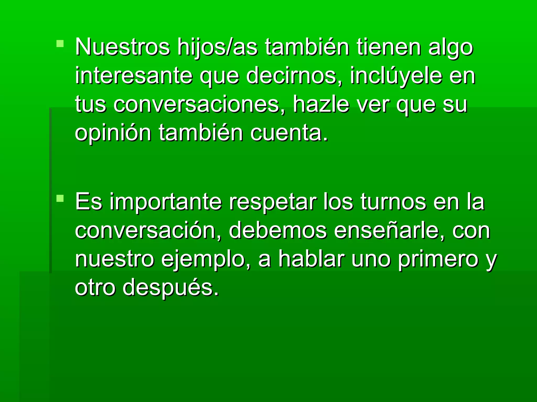  Nuestros hijos/as también tienen algoNuestros hijos/as también tienen algo
interesante que decirnos, inclúyele eninteresante que decirnos, inclúyele en
tus conversaciones, hazle ver que sutus conversaciones, hazle ver que su
opinión también cuenta.opinión también cuenta.
 Es importante respetar los turnos en laEs importante respetar los turnos en la
conversación, debemos enseñarle, conconversación, debemos enseñarle, con
nuestro ejemplo, a hablar uno primero ynuestro ejemplo, a hablar uno primero y
otro después.otro después.
 