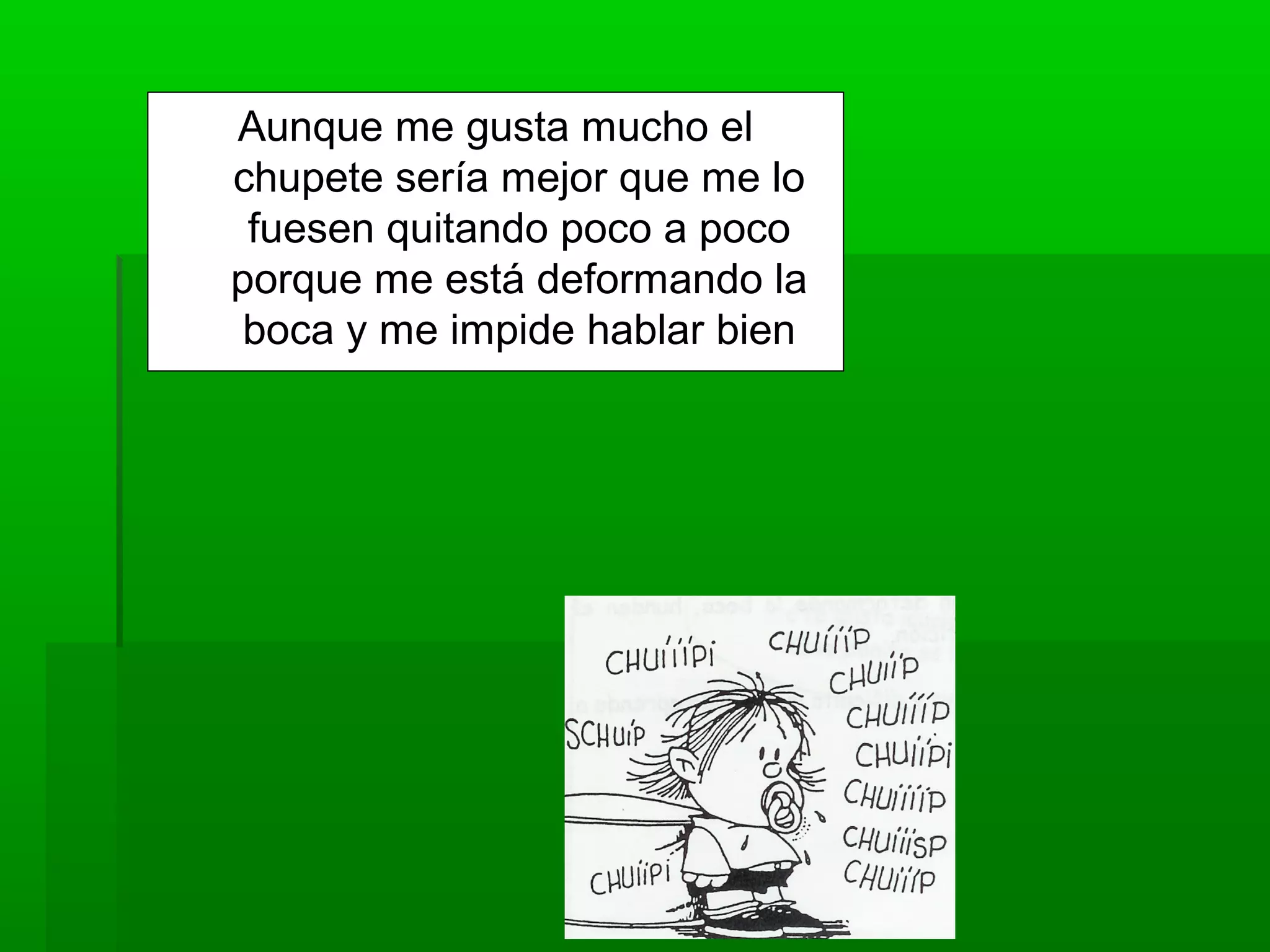 Aunque me gusta mucho el
chupete sería mejor que me lo
fuesen quitando poco a poco
porque me está deformando la
boca y me impide hablar bien
 