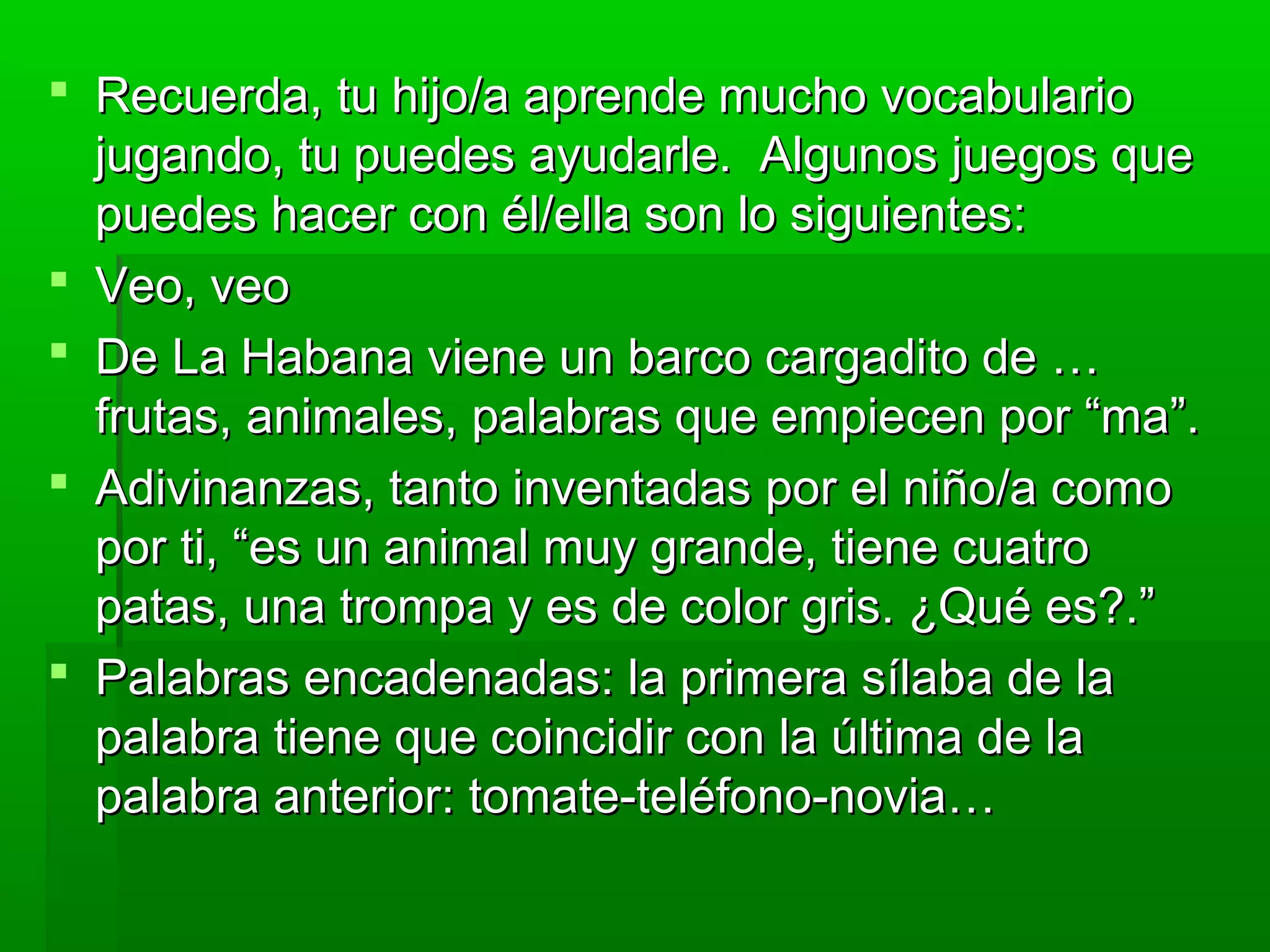  Recuerda, tu hijo/a aprende mucho vocabularioRecuerda, tu hijo/a aprende mucho vocabulario
jugando, tu puedes ayudarle. Algunos juegos quejugando, tu puedes ayudarle. Algunos juegos que
puedes hacer con él/ella son lo siguientes:puedes hacer con él/ella son lo siguientes:
 Veo, veoVeo, veo
 De La Habana viene un barco cargadito de …De La Habana viene un barco cargadito de …
frutas, animales, palabras que empiecen por “ma”.frutas, animales, palabras que empiecen por “ma”.
 Adivinanzas, tanto inventadas por el niño/a comoAdivinanzas, tanto inventadas por el niño/a como
por ti, “es un animal muy grande, tiene cuatropor ti, “es un animal muy grande, tiene cuatro
patas, una trompa y es de color gris. ¿Qué es?.”patas, una trompa y es de color gris. ¿Qué es?.”
 Palabras encadenadas: la primera sílaba de laPalabras encadenadas: la primera sílaba de la
palabra tiene que coincidir con la última de lapalabra tiene que coincidir con la última de la
palabra anterior: tomate-teléfono-novia…palabra anterior: tomate-teléfono-novia…
 