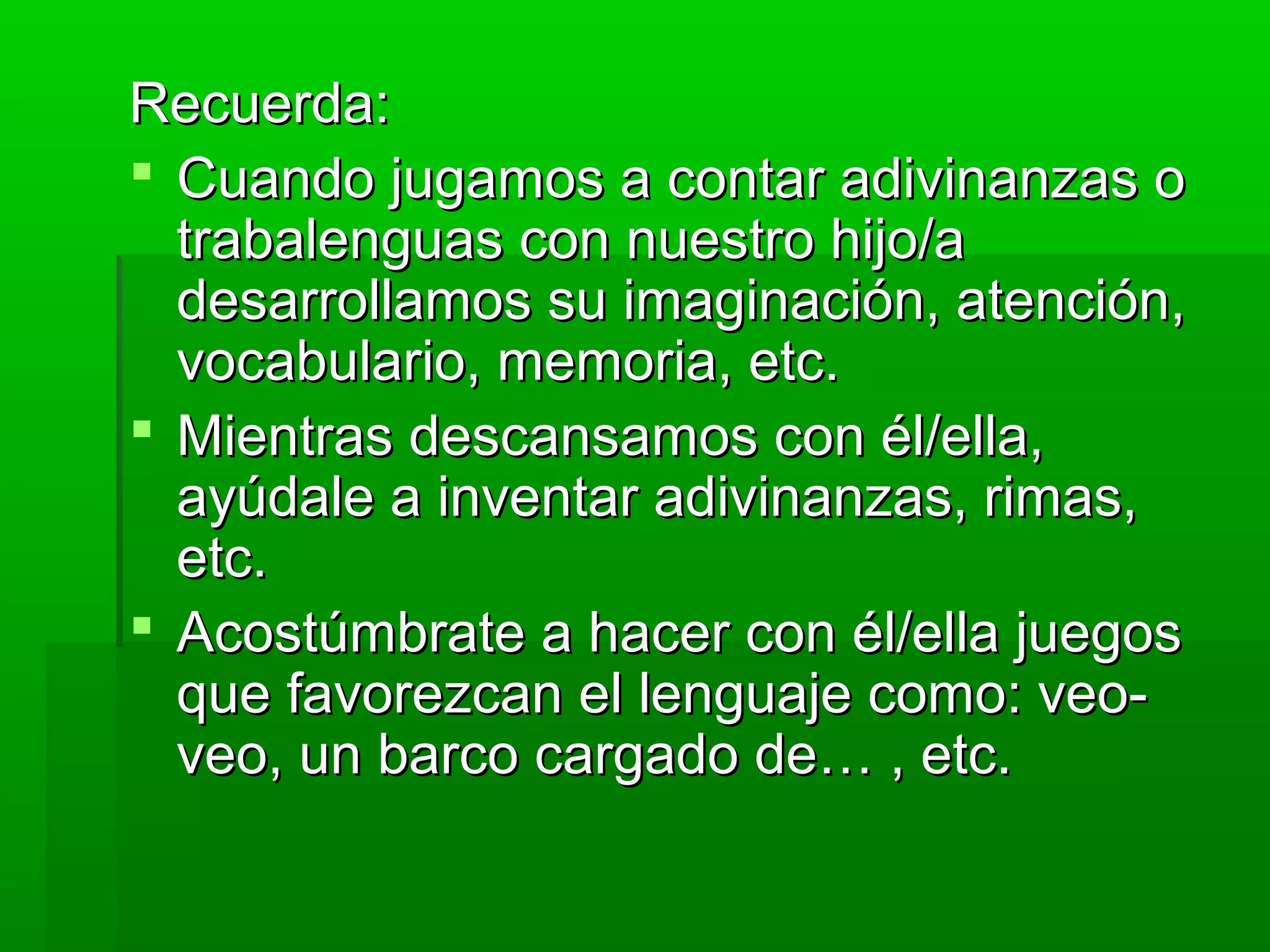 Recuerda:Recuerda:
 Cuando jugamos a contar adivinanzas oCuando jugamos a contar adivinanzas o
trabalenguas con nuestro hijo/atrabalenguas con nuestro hijo/a
desarrollamos su imaginación, atención,desarrollamos su imaginación, atención,
vocabulario, memoria, etc.vocabulario, memoria, etc.
 Mientras descansamos con él/ella,Mientras descansamos con él/ella,
ayúdale a inventar adivinanzas, rimas,ayúdale a inventar adivinanzas, rimas,
etc.etc.
 Acostúmbrate a hacer con él/ella juegosAcostúmbrate a hacer con él/ella juegos
que favorezcan el lenguaje como: veo-que favorezcan el lenguaje como: veo-
veo, un barco cargado de… , etc.veo, un barco cargado de… , etc.
 