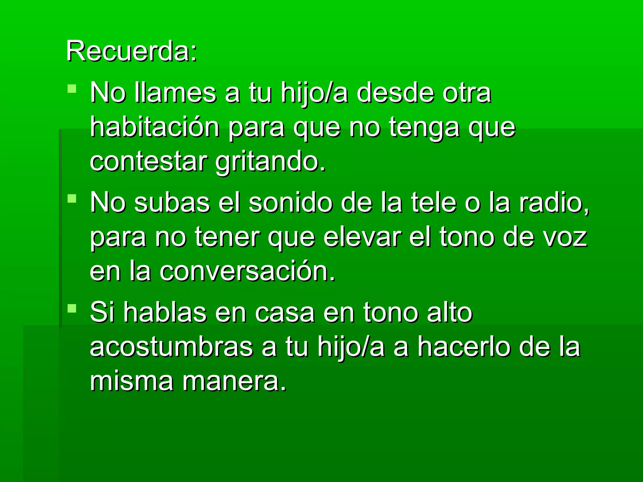 Recuerda:Recuerda:
 No llames a tu hijo/a desde otraNo llames a tu hijo/a desde otra
habitación para que no tenga quehabitación para que no tenga que
contestar gritando.contestar gritando.
 No subas el sonido de la tele o la radio,No subas el sonido de la tele o la radio,
para no tener que elevar el tono de vozpara no tener que elevar el tono de voz
en la conversación.en la conversación.
 Si hablas en casa en tono altoSi hablas en casa en tono alto
acostumbras a tu hijo/a a hacerlo de laacostumbras a tu hijo/a a hacerlo de la
misma manera.misma manera.
 