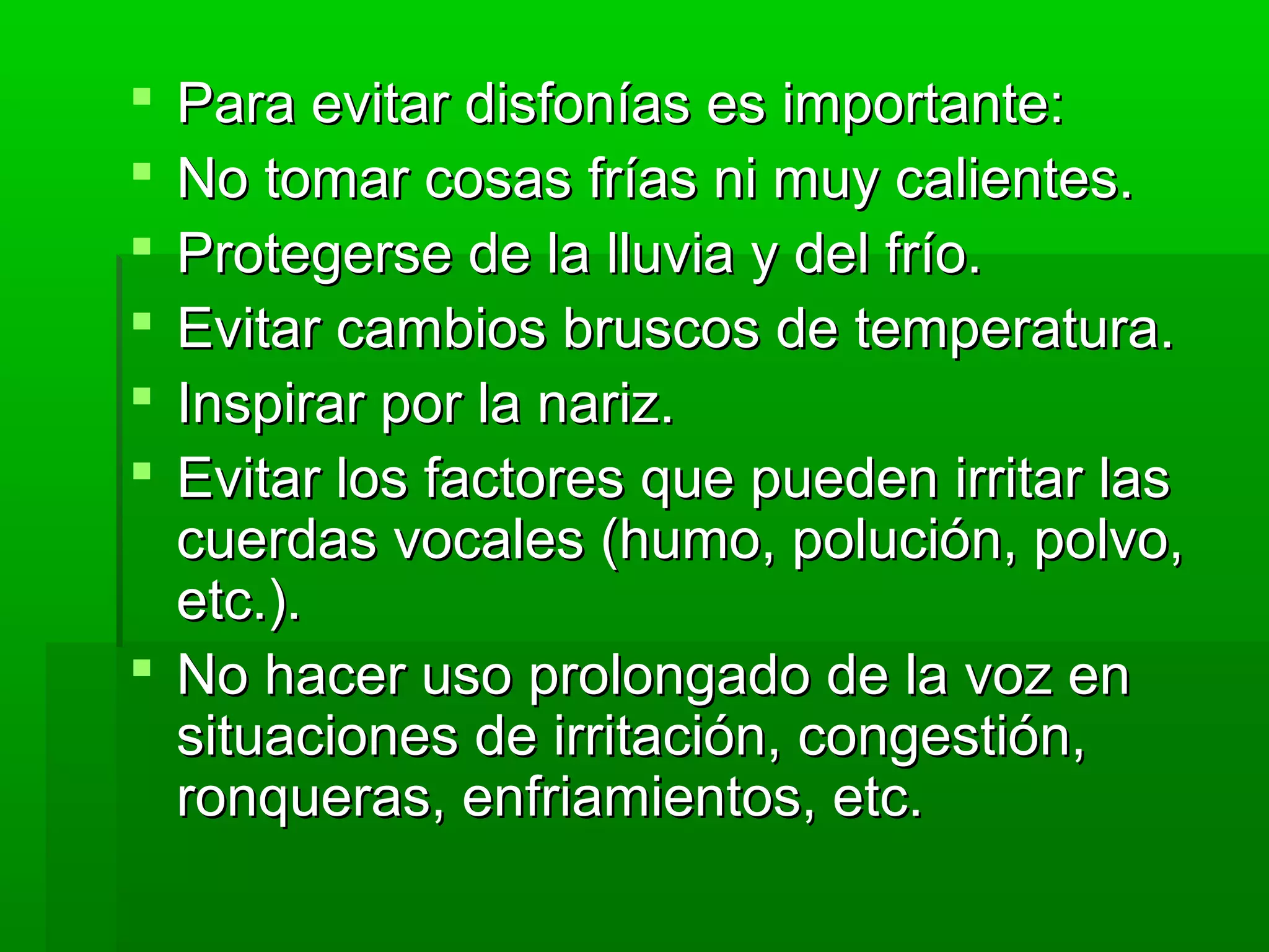  Para evitar disfonías es importante:Para evitar disfonías es importante:
 No tomar cosas frías ni muy calientes.No tomar cosas frías ni muy calientes.
 Protegerse de la lluvia y del frío.Protegerse de la lluvia y del frío.
 Evitar cambios bruscos de temperatura.Evitar cambios bruscos de temperatura.
 Inspirar por la nariz.Inspirar por la nariz.
 Evitar los factores que pueden irritar lasEvitar los factores que pueden irritar las
cuerdas vocales (humo, polución, polvo,cuerdas vocales (humo, polución, polvo,
etc.).etc.).
 No hacer uso prolongado de la voz enNo hacer uso prolongado de la voz en
situaciones de irritación, congestión,situaciones de irritación, congestión,
ronqueras, enfriamientos, etc.ronqueras, enfriamientos, etc.
 