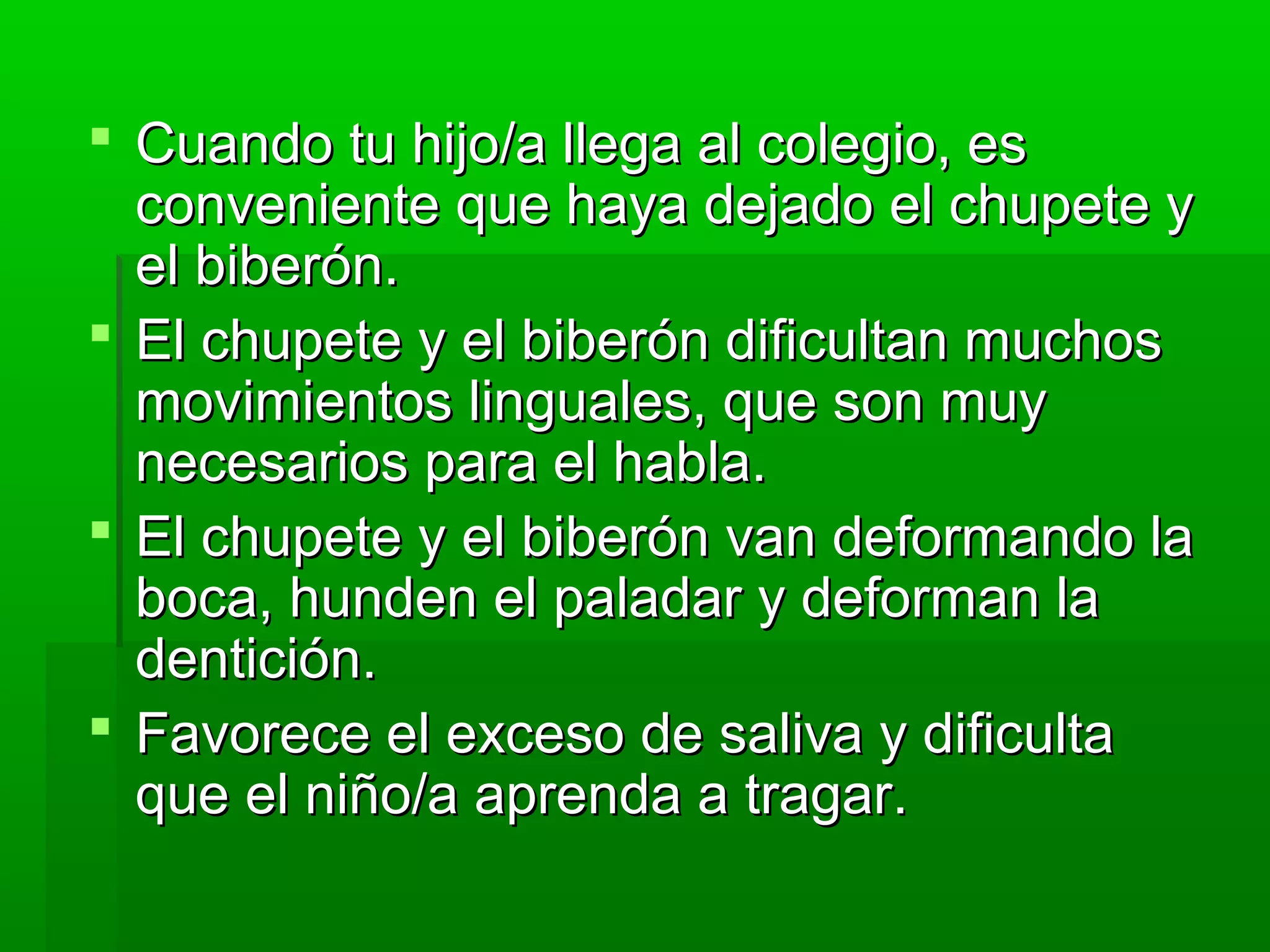  Cuando tu hijo/a llega al colegio, esCuando tu hijo/a llega al colegio, es
conveniente que haya dejado el chupete yconveniente que haya dejado el chupete y
el biberón.el biberón.
 El chupete y el biberón dificultan muchosEl chupete y el biberón dificultan muchos
movimientos linguales, que son muymovimientos linguales, que son muy
necesarios para el habla.necesarios para el habla.
 El chupete y el biberón van deformando laEl chupete y el biberón van deformando la
boca, hunden el paladar y deforman laboca, hunden el paladar y deforman la
dentición.dentición.
 Favorece el exceso de saliva y dificultaFavorece el exceso de saliva y dificulta
que el niño/a aprenda a tragar.que el niño/a aprenda a tragar.
 